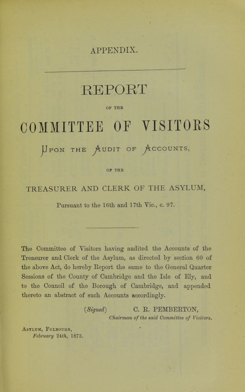 APPENDIX. REPORT OP THE COMMITTEE OF VISITORS Upon the Audit of y^ccouNTs, OP THE TREASURER AND CLERK OF THE ASYLUM, Pursuant to the 16th and 17th Vic., c. 97. The Committee of Visitors having audited the Accounts of the Treasurer and Clerk of the Asylum, as directed by section 60 of the above Act, do hereby Report the same to the General Quarter Sessions of the County of Cambridge and the Isle of Ely, and to the Council of the Borough of Cambridge, and appended thereto an abstract of such Accounts accordingly. {Signed) C. R. PEMBERTON, Chairman of the said Committee of Visitors. Asylum, Fulbourn, February 2ith, 1873.