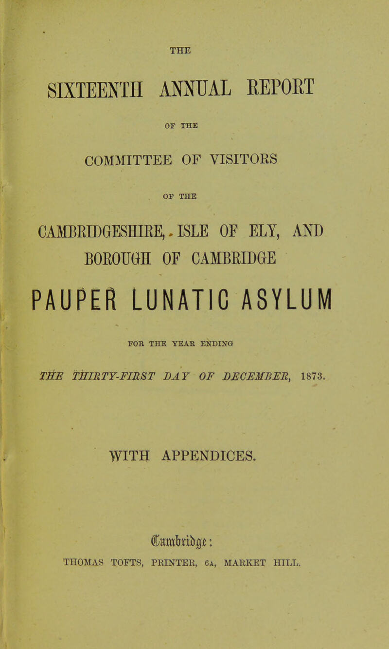 THE SIXTEENTH ANNUAL REPORT OF THE COMMITTEE OF VISITORS OF TIIE CAMBRIDGESHIRE,. ISLE OF ELY, AND BOROUGH OF CAMBRIDGE PAUPER LUNATIC ASYLUM FOR THE YEAR ENDING THE THIRTY-FIRST DAY OF DECEMBER, 1873. WITH APPENDICES. (jkmkibp: