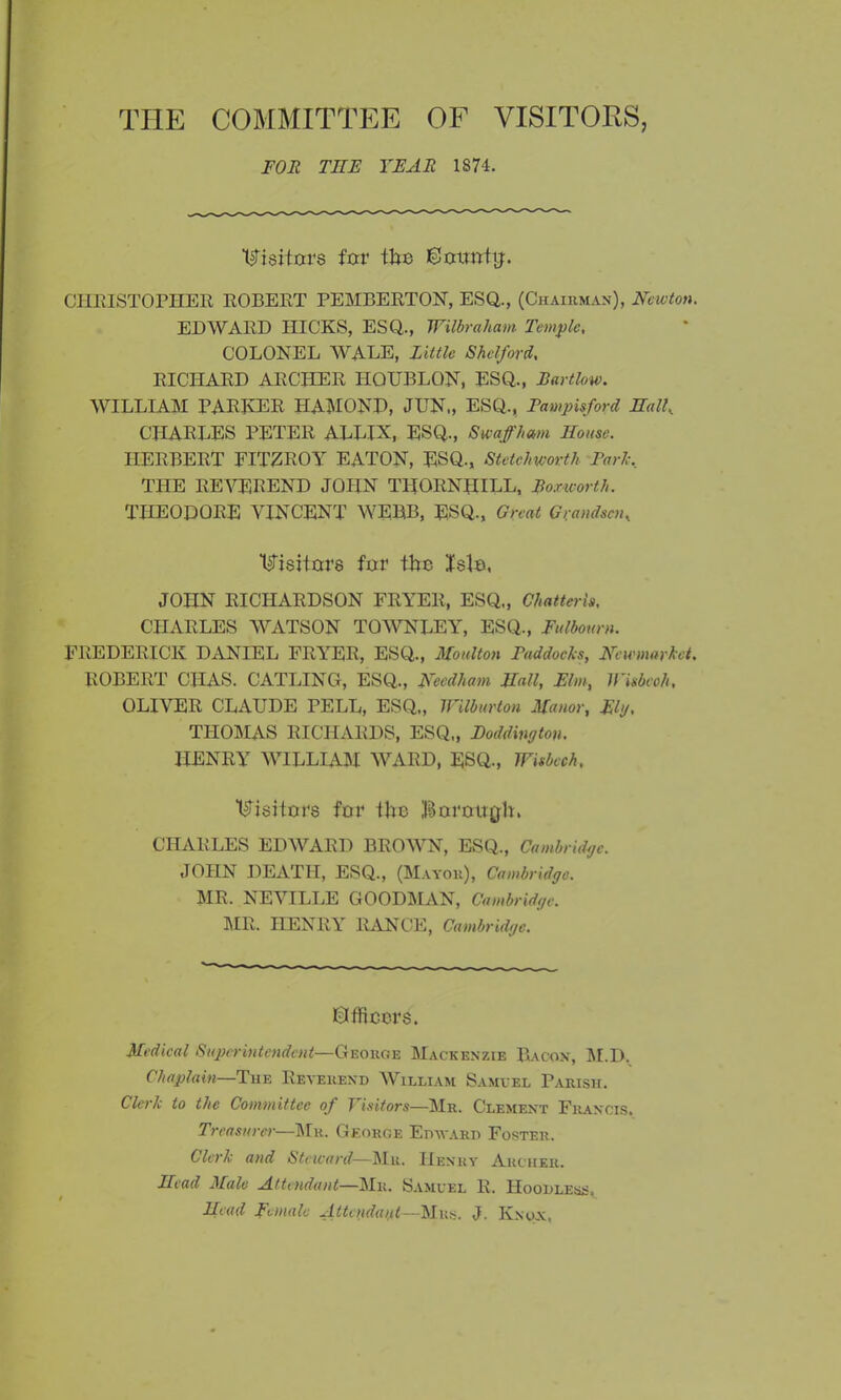 THE COMMITTEE OF VISITORS, FOR THE YEAR 1874. Visitors for the ©otmtg. CHRISTOPHER ROBERT PEMBERTON, ESQ., (Chairman), Newton. EDWARD HICKS, ESQ., Wilbraham Temple, COLONEL WALE, Little Shelf or d, RICHARD ARCHER HQUBLQN, ESQ., Bartlow. WILLIAM PARKER HAMOND, JUN„ ESQ., Pampisford Nall, CHARLES PETER ALLIX, ESQ., S waff ham House. HERBERT FITZROY EATON, ESQ., St etch worth Parle, THE REVEREND JOHN THORNIHLL, Box-worth. THEODORE VINCENT WEBB, ESQ., Great Grandson, Visitors fur the Isle, JOHN RICHARDSON FRYER, ESQ., Chatteris, CHARLES WATSON TOWNLEY, ESQ., Fulbourn. FREDERICK DANIEL FRYER, ESQ., Moulton Paddocks, Newmarket. ROBERT CHAS. CATLING, ESQ., Needham Hall, Elm, JFisbeoh, OLIVER CLAUDE PELL, ESQ., Wilburton Manor, Ely, THOMAS RICHARDS, ESQ„ Podding ton. HENRY WILLIAM WARD, ESQ., Wisbech, Visitors for the Borough. CHARLES EDWARD BROWN, ESQ., Cambridge. JOHN DEATH, ESQ., (Mayor), Cambridge. MR. NEVILLE GOODMAN, Cambridge. MR. HENRY RANGE, Cambridge. ©fficers. Medical Superintendent—George Mackenzie Bacon, M.D. Chaplain—The Reverend William Samvel Parish. Clerk to the Committee of Visitors—Mr. Clement Francis. Treasurer—Mr. George Edward Foster. Clerk and Steward—Mr. Henry Archer. Head Male Attendant—Mr. Samuel R. Hoodless. Head Female Attendant—Mrs. J. Knox.