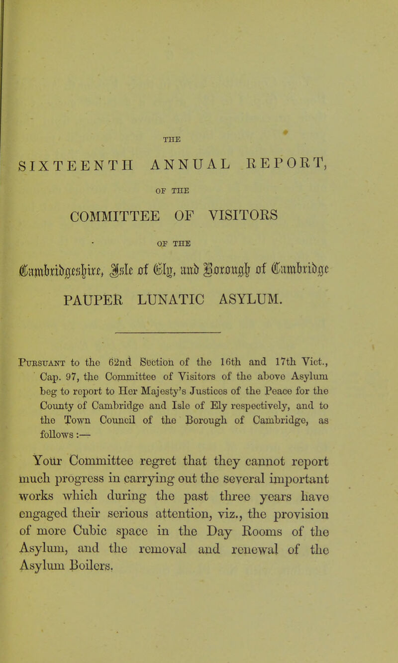 TIIE SIXTEENTH ANNUAL REPORT, OF THE COMMITTEE OF VISITORS OF THE ®;imI)rifr(j£s{nK> I«Ic of ®Ig, sutir gflimtgfc of flfcunbribjjc PAUPER LUNATIC ASYLUM. Pursuant to tho 62nd Section of tlie 16th and 17th Viet., Cap. 97, the Committee of Visitors of the above Asylum bog to roport to Her Majesty’s Justices of the Peace for the County of Cambridge and Isle of Ely respectively, and to tho Town Council of the Borough of Cambridge, as follows:— Your Committee regret that they cannot report much progress in carrying out the several important works which during the past three years liavo engaged their serious attention, viz., the provision of more Cubic space in the Day Rooms of the Asylum, and the removal and renewal of tho Asylum Boilers.