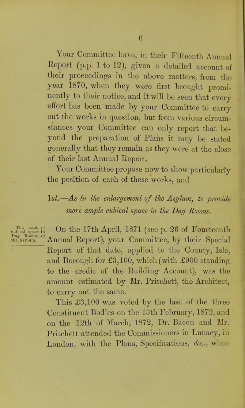 Yotir Committee have, in their Fifteenth Annual Eepoi-t (p.p. 1 to 12), given a detailed account of their proceedings in the above matters, from the year i870, when they were first brought promi- nently to their notice, and it will be seen that every effort has been made by your Committee to carry out the works in question, but from various circum- stances your Committee can only report that be- yond the preparation of Plans it may be stated generally that they remain as they were at the close of their last Annual Report. Your Committee propose now to show particularly the position of each of these works, and lsif.—As to the enlargement of the Asylum, to provide more ample cubical space in the Day Rooms. cubical ™ce fn On the 17th April, 1871 (see p. 26 of Fourteenth the Asylum. °f Annual Report), your Committee, by their Special Report of that date, applied to the County, Isle, and Borough for £3,100, which (with £900 standing to the credit of the Building Account), was the amount estimated by Mr. Pritchett, the Architect, to carry out the same. This £3,100 was voted by the last of the three Constituent Bodies on the 13th February, 1872, and on the 12th of March, 1872, Dr. Bacon and Mr. Pritchett attended the Commissioners in Lunacy, in London, with the Plans, Specifications, &c., when