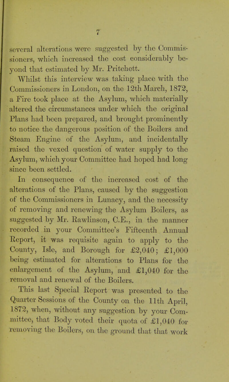 several alterations were suggested by the Commis- sioners, which increased the cost considerably be- yond that estimated by Mr. Pritchett. Whilst this interview was taking place with the Commissioners in London, on the 12th March, 1872, a Fire took place at the Asylum, which materially altered the circumstances under which the original Plans had been prepared, and brought prominently to notice the dangerous position of the Boilers and Steam Engine of the Asylum, and incidentally raised the vexed question of water supply to the Asylum, which your Committee had hoped had long since been settled. In consequence of the increased cost of the alterations of the Plans, caused by the suggestion of the Commissioners in Lunacy, and the necessity of removing and renewing the Asylum Boilers, as suggested by Mr. Rawlinson, C.E., in the manner recorded in your Committee’s Fifteenth Annual Report, it was requisite again to a])ply to the County, Isle, and Borough for £2,040; £1,000 being estimated for alterations to Plans for the enlargement of the Asylum, and £1,040 for the removal and renewal of the Boilers. This last Special Report was presented to the Quarter Sessions of the County on the 11th April, 1872, when, without any suggestion by your Com- mittee, that Body voted their quota of £1,040 for removing the Boilers, on the ground that that work