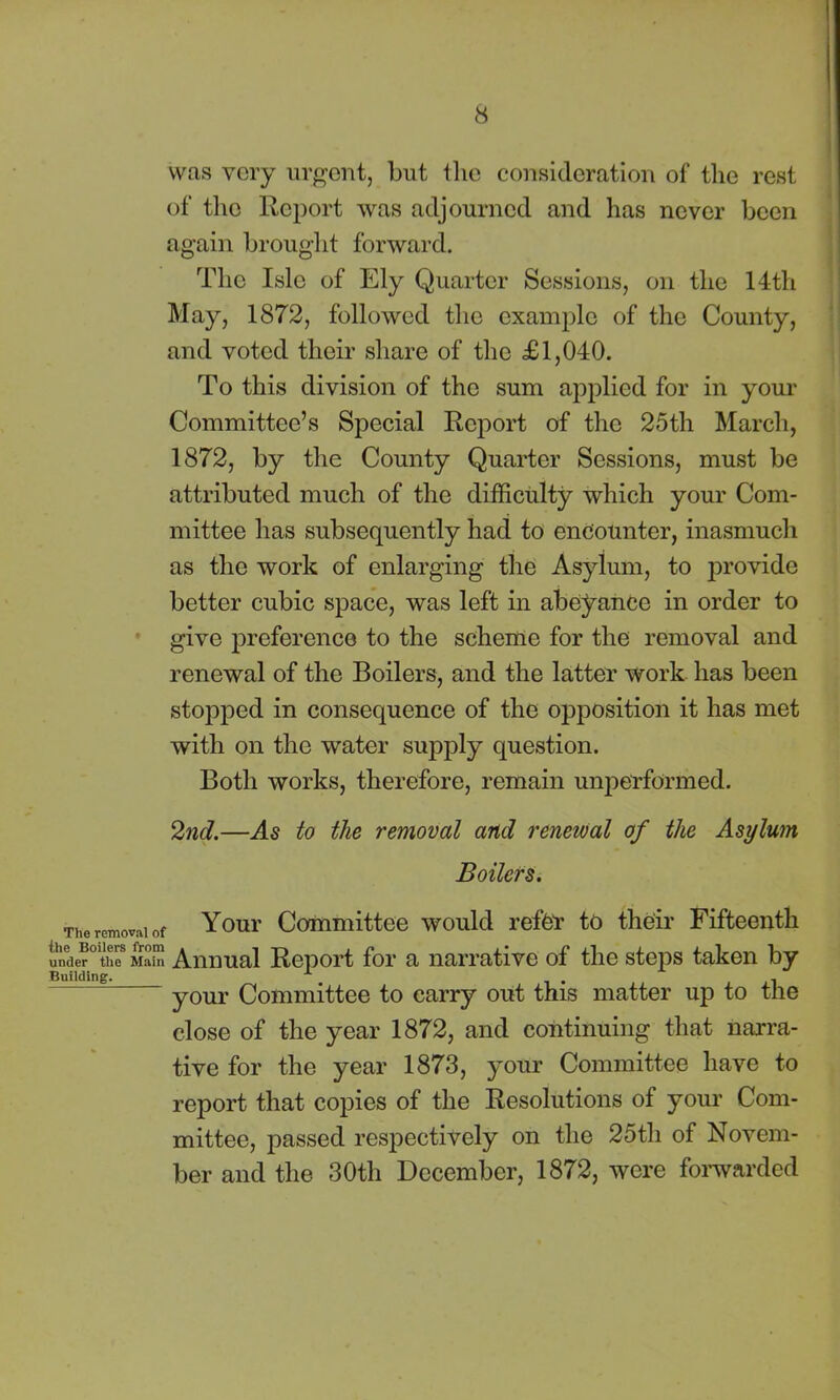 was very urgent, but the consideration of the rest of the Report was adjourned and has never been again brought forward. The Isle of Ely Quarter Sessions, on the 14th May, 1872, followed the example of the County, and voted their share of the £1,040. To this division of the sum applied for in your Committee’s Special Report of the 25th March, 1872, by the County Quarter Sessions, must be attributed much of the difficulty which your Com- mittee has subsequently had to encounter, inasmuch as the work of enlarging the Asylum, to provide better cubic space, was left in abeyance in order to give preference to the scheme for the removal and renewal of the Boilers, and the latter work has been stopped in consequence of the opposition it has met with on the water supply question. Both works, therefore, remain unperformed. 2nd.—As to the removal and renewal of the Asylum Boilers. The removal of Your Committee would refer to their Fifteenth under the Main Annual Report for a narrative of the steps taken by Building. . , , -i ~ your Committee to carry out this matter up to the close of the year 1872, and continuing that narra- tive for the year 1873, your Committee have to report that copies of the Resolutions of your Com- mittee, passed respectively on the 25th of Novem- ber and the 30th December, 1872, were forwarded