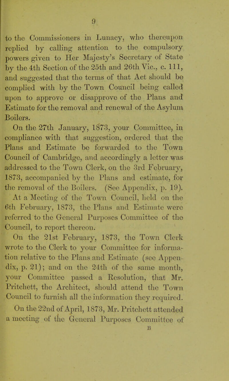 to the Commissioners in Lunacy, who thereupon replied by calling attention to the compulsory powers given to Pier Majesty’s Secretary of State by the 4th Section of the 25th and 26th Vic., c. Ill, and suggested that the terms of that Act should be complied with by the Town Council being called upon to approve or disapprove of the Plans and Estimate for the removal and renewal of the Asylum Boilers. On the 27th January, 1873, your Committee, in compliance with that suggestion, ordered that the Plans and Estimate be forwarded to the Town Council of Cambridge, and accordingly a letter was addressed to the Town Clerk, on the 3rd February, 1873, accompanied by the Plans and estimate, for the removal of the Boilers. (See Appendix, p. 19). At a Meeting of the Town Council, held on the 6th February, 1873, the Plans and Estimate were referred to the General Purposes Committee of the Council, to report thereon. On the 21st February, 1873, the Town Clerk wrote to the Clerk to your Committee for informa- tion relative to the Plans and Estimate (sec Appen- dix, p. 21); and on the 24th of the same month, your Committee passed a Resolution, that Mr. Pritchett, the Architect, should attend the Town Council to furnish all the information they required. On the 22nd of April, 1873, Mr. Pritchett attended a meeting of the General Purposes Committee of B