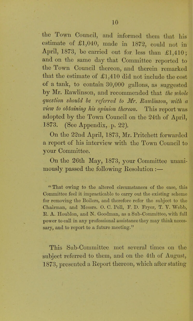 tlic Town Council, and informed them that his estimate of £1,040, made in 1872, could not in April, 1873, be carried out for less than £1,410; and on the same day that Committee reported to the Town Council thereon, and therein remarked that the estimate of £1,410 did not include the cost of a tank, to contain 30,000 gallons, as suggested by Mr. Rawlinson, and recommended that the whole question should be referred to Mr. Rawlinson, with a view to obtaining his opinion thereon. This report was adopted by the Town Council on the 24th of April, 1873. (See Appendix, p. 22). On the 22nd April, 1873, Mr. Pritchett forwarded a report of his interview with the Town Council to your Committee. On the 26th May, 1873, your Committee unani- mously passed the following Resolution :— “Tliat owing to the altered circumstances of the case, this Committee feel it impracticable to carry out the existing scheme for removing the Boilers, and therefore refer the subject to the Chairman, and Messrs. O. C. Pell, F. D. Fryer, T. V. Webb, E. A. Houblon, and N. Goodman, as a Sub-Committee, with full power to call in any professional assistance they may think neces- sary, and to report to a future meeting.” This Sub-Committee met several times on the subject referred to them, and on the 4th of August, 1873, presented a Report thereon, which after stating