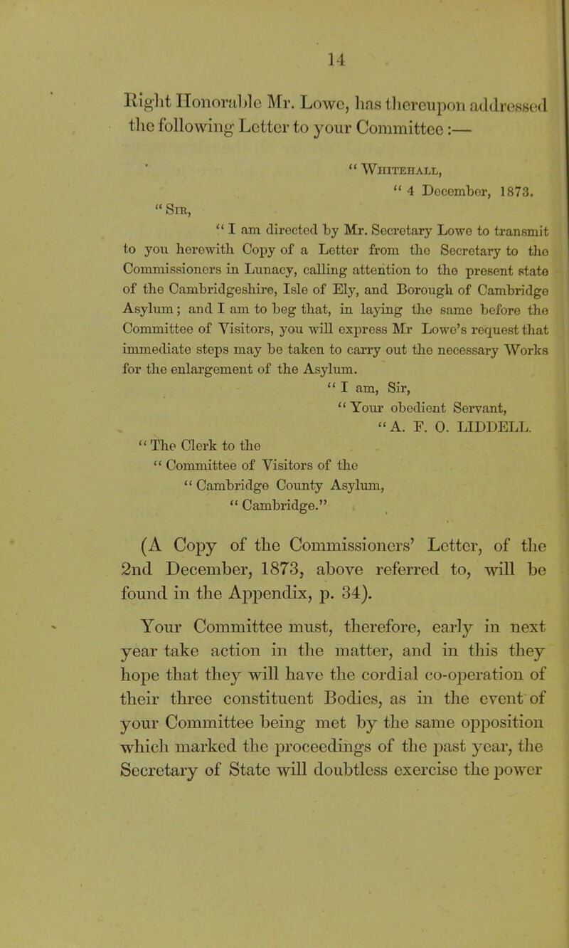 Rig-lit Honorable Mr. Lowe, lias thereupon addressed the following Letter to your Committee:— “ Whitehall, “ 4 December, 1873. “ Sir, “ I am directed by Mr. Secretary Lowe to transmit to you herewith Copy of a Letter from tho Secretary to tho Commissioners in Lunacy, calling attention to tho present state of the Cambridgeshire, Isle of Ely, and Borough of Cambridge Asylum; and I am to beg that, in laying the same before the Committee of Visitors, you will express Mr Lowo’s request that immediate stops may be taken to carry out tho necessary Works for the enlargement of the Asylum. “ I am, Sir, “ Your obedient Servant, “ A. E. 0. LIDDELL. “ The Clerk to the “ Committee of Visitors of tho “ Cambridge County Asylum, “ Cambridge.” (A Copy of the Commissioners’ Letter, of the 2nd December, 1873, above referred to, will be found in the Appendix, p. 34). Your Committee must, therefore, early in next year take action in the matter, and in this they hope that they will have the cordial co-operation of their three constituent Bodies, as in the event of your Committee being met by the same opposition which marked the proceedings of the past year, the Secretary of State will doubtless exercise the power