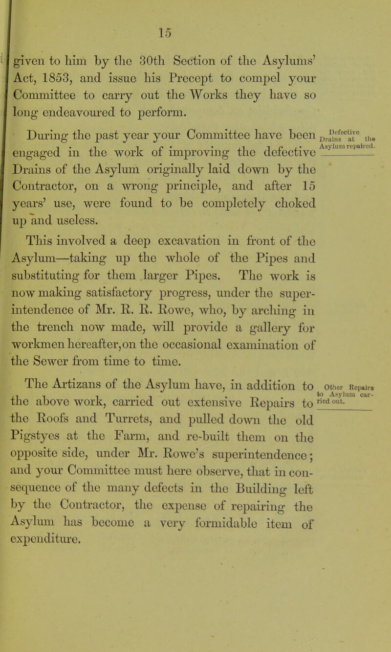 given to him by the 30th Section of the Asylums’ Act, 1853, and issue his Precept to compel your Committee to carry out the Works they have so long endeavoured to perform. During the past year your Committee have been Dr^ns°°ate the engaged m the work ot improving the detective Drains of the Asylum originally laid down by the Contractor, on a wrong principle, and after 15 years’ use, were found to be completely choked up and useless. This involved a deep excavation in front of the Asylum—taking up the whole of the Pipes and substituting for them larger Pipes. The work is now making satisfactory progress, under the super- intendence of Mr. R. R. Rowe, who, by arching in the trench now made, will provide a gallery for workmen hereafter, on the occasional examination of the Sewer from time to time. The Artizans of the Asylum have, in addition to Other Repairs ,, , • *° Asylum car- the above work, carried out extensive Repairs to ricd out- the Roofs and Turrets, and pulled down the old Pigstyes at the Farm, and re-built them on the opposite side, under Mr. Rowe’s superintendence; and your Committee must here observe, that in con- sequence of the many defects in the Building left by the Contractor, the expense of repairing the Asylum has become a very formidable item of expenditure.