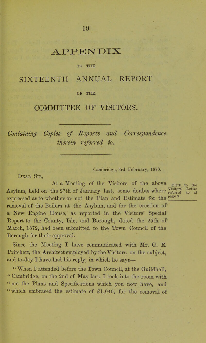APPENDIX TO THE SIXTEENTH ANNUAL REPORT OF THE COMMITTEE OF VISITORS. Containing Copies of Reports and Correspondence therein referred to. Cambridge, 3rd February, 1873. Dear Sir, At a Meeting of tlie Visitors of the above Clcrk Asylum, held on tho 27th of January last, some doubts where referred expressed as to whether or not the Plan and Estimate for the pagc 9~ removal of the Boilers at the Asylum, and for the erection of a New Engine House, as reported in the Visitors’ Special Report to tho County, Isle, and Borough, dated the 25th of March, 1872, had been submitted to the Town Council of the Borough for their approval. Since the Meeting I have communicated with Mr. G. E. Pritchett, the Architect employed by the Visitors, on the subject, and to-day I have had his reply, in which he says— “When I attended before the Town Council, at the Guildhall, “ Cambridge, on the 2nd of May last, I took into the room with “ me the Plans and Specifications which you now have, and “which embraced the estimate of £1,040, for the removal of to the Letter to at