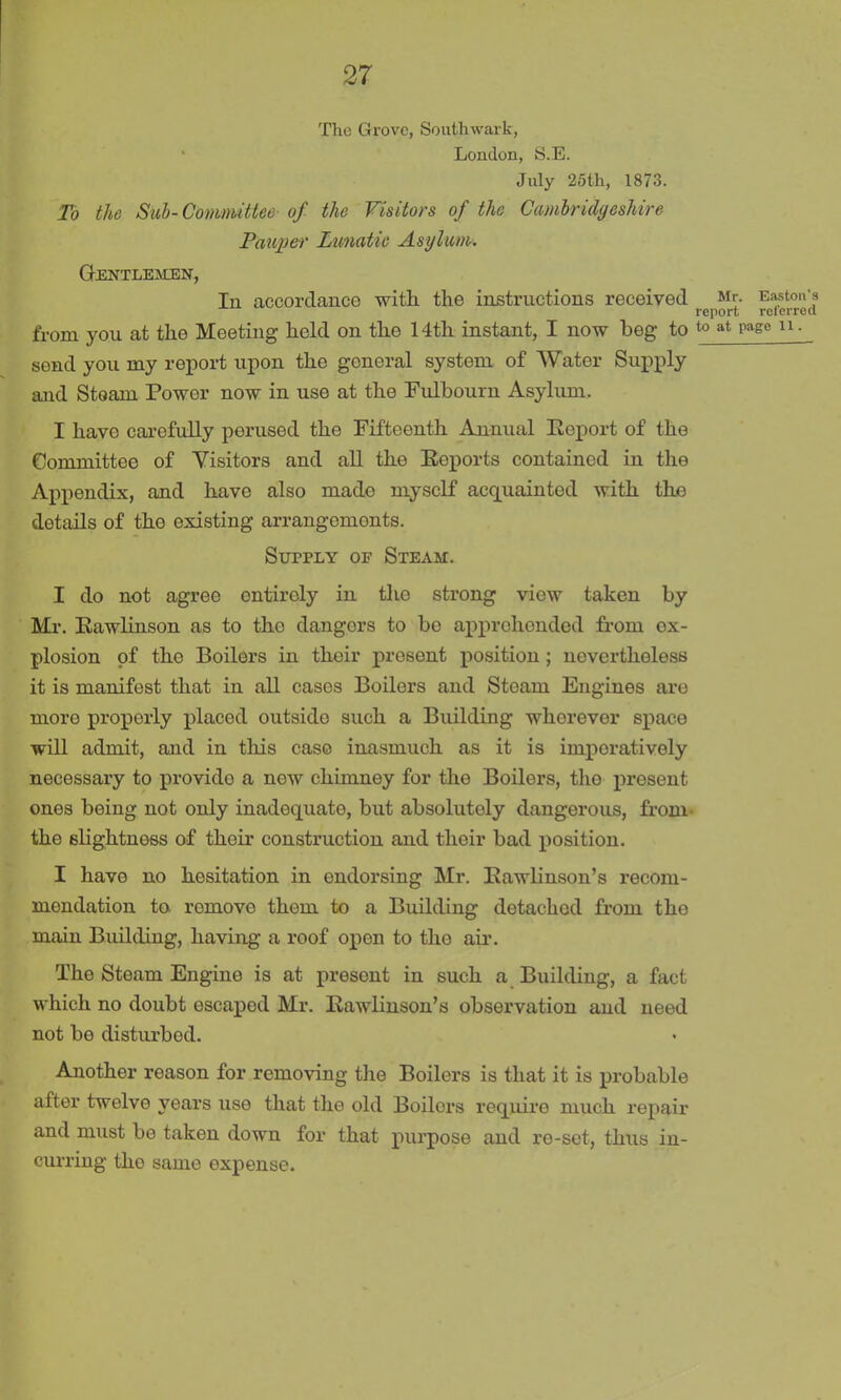 The Grove, Southwark, London, S.E. July 25th, 1873. To the Sub- Committee of the Visitors of the Cambridgeshire Pauper Lunatic Asylum. Gentlemen, In accordance with the instructions received Mr. Easton’s report rel erred from you at the Meeting held on the 14th instant, I now beg to to at page n. send you my report upon the general system of Water Supply and Steam Power now in use at the Fulbourn Asylum. I have carefully perused the Fifteenth Annual Report of the Committee of Visitors and all the Reports contained in the Appendix, and have also made myself acquainted with the details of the existing arrangements. Supply op Steam. I do not agree ontiroly in tlio strong view taken by Mr. Kawlinson as to the dangers to be apprehended from ox- plosion of the Boilers in their present position ; nevertheless it is manifest that in all cases Boilers and Steam Engines are more properly placod outside such a Building wherever space will admit, and in this case inasmuch as it is imperatively necessary to provide a new chimney for the Boilers, tlio present ones being not only inadequate, but absolutely dangerous, from the slightness of their construction and tlioir bad position. I have no hesitation in endorsing Mr. Eawlinson’s recom- mendation to romovo them to a Building detached from the main Building, having a roof open to the air. The Steam Engine is at present in such a Building, a fact which no doubt escaped Mr. Rawlinson’s observation and need not be disturbed. Another reason for removing the Boilers is that it is probable after twelve years use that the old Boilors require much repair and must be taken down for that purpose and re-set, thus in- curring the same expense.