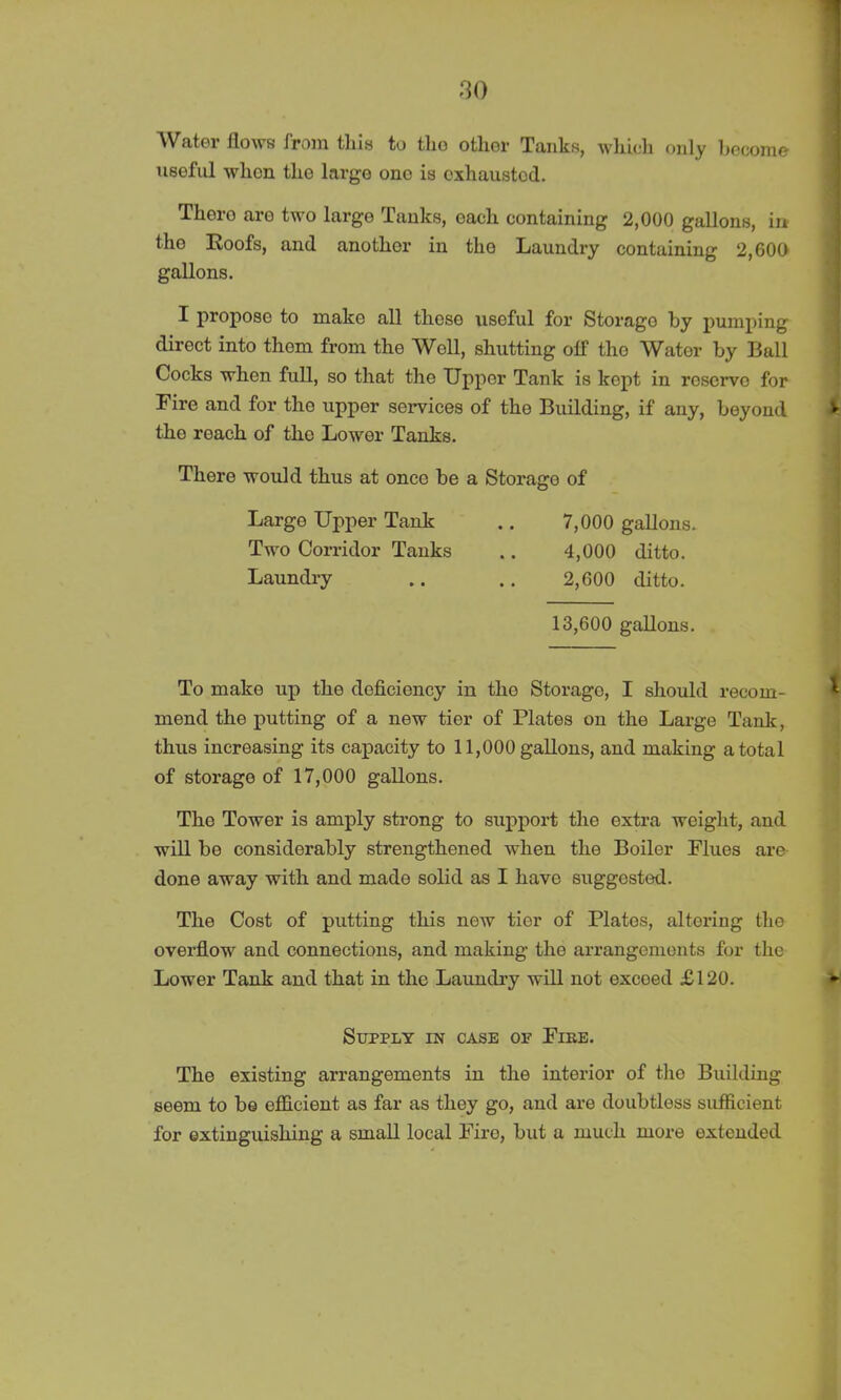 Water flows from this to tlio other Tanks, which only become useful when the large one is exhausted. Thoro are two largo Tanks, each containing 2,000 gallons, in the Eoofs, and another in the Laundry containing 2,600 gallons. I propose to make all these useful for Storage by pumping direct into them from the Well, shutting olf the Water by Ball Cocks when full, so that the Upper Tank is kept in reserve for Fire and for the upper services of the Building, if any, beyond the roach of the Lower Tanks. There would thus at onco be a Storage of To make up the deficiency in the Storago, I should recom- mend the putting of a new tier of Plates on the Large Tank, thus increasing its capacity to 11,000 gallons, and making a total of storago of 17,000 gallons. The Tower is amply strong to support the extra weight, and will be considerably strengthened when the Boiler Flues are done away with and made solid as I have suggested. The Cost of putting this new tier of Plates, altering the overflow and connections, and making the arrangements for the Lower Tank and that in the Laundry will not excoed £120. The existing arrangements in the interior of tire Building seem to be efficient as far as they go, and are doubtless sufficient for extinguishing a small local Fire, but a much more extended Large Upper Tank Two Corridor Tanks Laundry 7.000 gallons. 4.000 ditto. 2,600 ditto. 13,600 gallons. Supply in case of File.