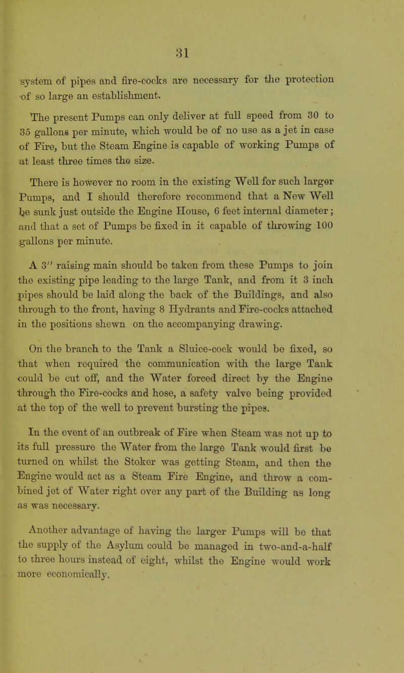 system of pipes and fire-cocks are necessary for the protection •of so large an establishment. The present Pumps can only deliver at full speed from 30 to 35 gallons per minute, which would be of no use as a jet in case of Pire, but the Steam Engine is capable of working Pumps of at least three times the size. There is however no room in the existing Well for such larger Pumps, and I should therefore recommend that a New Well be sunk just outside the Engine House, 6 feet internal diameter; and that a set of Pumps be fixed in it capable of throwing 100 gallons per minute. A 3 raising main should be taken from these Pumps to join the existing pipe leading to the large Tank, and from it 3 inch pipes should be laid along the back of the Buildings, and also through to the front, having 8 Hydrants and Fire-cocks attached in the positions shown on tho accompanying drawing. On the branch to the Tank a Sluice-cock would be fixed, so that when required the communication with the large Tank could be cut off, and the Water forced direct by the Engine through the Fire-cocks and hose, a safety valve being provided at the top of the well to prevent bursting the pipes. In the event of an outbreak of Fire when Steam was not up to its full pressure the Water from the large Tank would first be turned on whilst the Stoker was getting Steam, and then the Engine would act as a Steam Fire Engine, and throw a com- bined jot of Water right over any part of the Building as long as was necessary. Another advantage of having the larger Pumps will be that the supply of the Asylum could be managed in two-and-a-half to three hours instead of eight, whilst the Engine would work more economically.
