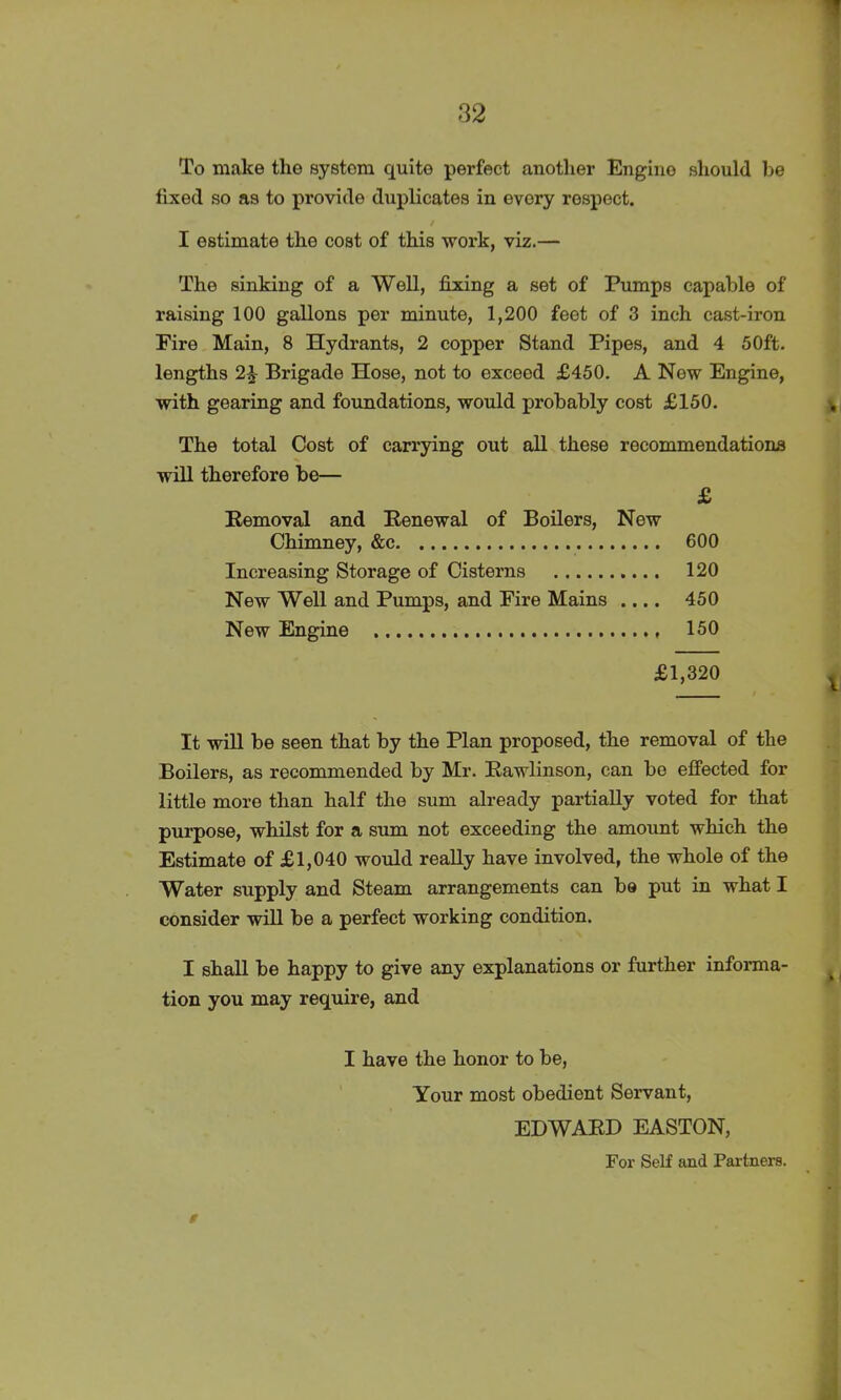 To make the system quite perfect another Engine should be fixed so as to provide duplicates in every respect. / I estimate the cost of this work, viz.— The sinking of a Well, fixing a set of Pumps capable of raising 100 gallons per minute, 1,200 feet of 3 inch cast-iron Eire Main, 8 Hydrants, 2 copper Stand Pipes, and 4 50ft. lengths 2£ Brigade Hose, not to exceed £450. A Now Engine, with gearing and foundations, would probably cost £150. , The total Cost of carrying out all these recommendations will therefore be— £ Removal and Renewal of Boilers, New Chimney, &c 600 Increasing Storage of Cisterns 120 New Well and Pumps, and Eire Mains .... 450 New Engine 150 £1,320 It will be seen that by the Plan proposed, the removal of the Boilers, as recommended by Mr. Rawlinson, can be effected for little more than half the sum already partially voted for that purpose, whilst for a sum not exceeding the amount which the Estimate of £1,040 would really have involved, the whole of the Water supply and Steam arrangements can be put in what I consider will be a perfect working condition. I shall be happy to give any explanations or further informa- tion you may require, and I have the honor to be, Your most obedient Servant, EDWARD EASTON, For Self and Partners.