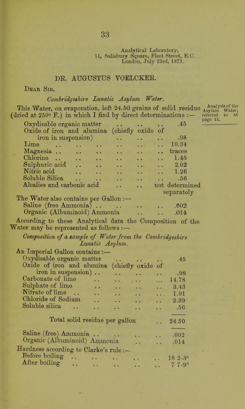 Analytical Laboratory, 11, Salisbury Square, Fleet Street, E.C. London, July 23rd, 1873. DR. AUGUSTUS YOELCKER. Dear Sir, Cambridgeshire Lunatic Asylum Water. This Water, on evaporation, left 24.50 grains of solid residue Asylum* Water* (dried at 250° R.) in which I find by direct determinations Oxydisable organic matter Oxide of iron and alumina iron in suspension) Lime Magnesia .. Chlorine .. Sulphuric acid Nitric acid Soluble Silica Alcalies and carbonic acid (chiefly oxide of .45 referred to page 11. at .98 10.34 traces 1.45 2.02 1.26 .56 not determined separately The Water also contains per Gallon:— Saline (free Ammonia) .. .. .. .. .002 Organic (Albuminoid) Ammonia .. . . .014 According to these Analytical data the Composition of the Water may be represented as follows :— Composition of a sample of Water from the Cambridgeshire Lunatic Asylum. An Imperial Gallon contains :— Oxydisable organic matter .. .. .. .45 Oxide of iron and alumina (chiefly oxide of iron in suspension) Carbonate of lime Sulphate of lime Nitrate of lime .. Chloride of Sodium Soluble silica Total solid residue per gallon Saline (free) Ammonia .. Organic (Albuminoid) Ammonia Hardness according to Clarke’s rule :— Before boiling After boiling .98 14.78 3.43 1.91 2.39 .56 24.50 .002 .014 18 2-3° 7 7-9° • • • t