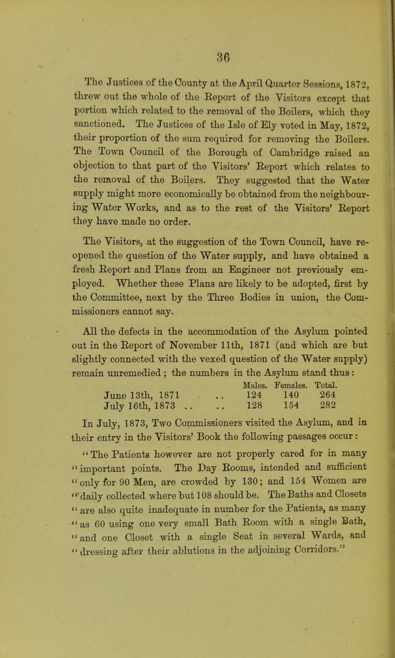 Tho Justices of the County at the April Quarter Sessions, 1872, threw out the whole of the Report of the Visitors except that portion which related to the removal of the Boilers, which they sanctioned. The Justices of the Isle of Ely voted in May, 1872, their proportion of the sum required for removing the Boilers. The Town Council of the Borough of Cambridge raised an objection to that part of the Visitors’ Report which relates to the removal of the Boilers. They suggested that the Water supply might more economically be obtained from the neighbour- ing Water Works, and as to the rest of the Visitors’ Report they have made no order. The Visitors, at the suggestion of the Town Council, have re- opened the question of the Water supply, and have obtained a fresh Report and Plans from an Engineer not previously em- ployed. Whether these Plans are likely to be adopted, first by the Committee, next by the Three Bodies in union, the Com- missioners cannot say. All the defects in the accommodation of the Asylum pointed out in the Report of November 11th, 1871 (and which are but slightly connected with the vexed question of the Water supply) remain unremedied ; the numbers in the Asylum stand thus: Males. Females. Total. June 13th, 1871 .. 124 140 264 July 16th, 1873 .. .. 128 154 282 In July, 1873, Two Commissioners visited the Asylum, and in their entry in the Visitors’ Book the following passages occur: “The Patients however are not properly cared for in many “important points. The Day Rooms, intended and sufficient “ only for 90 Men, are crowded by 130; and 154 Women are <r daily collected where but 108 should be. The Baths and Closets “ are also quite inadequate in number for the Patients, as many “as 60 using one very small Bath Room with a single Bath, “and one Closet with a single Seat in several Wards, and “ dressing after their ablutions in the adjoining Corridors.”