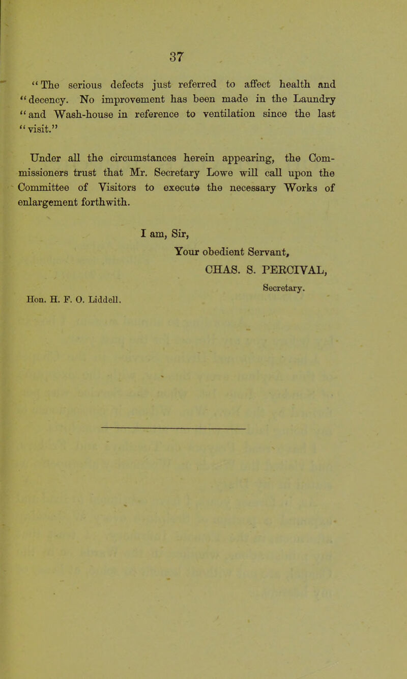 “ The serious defects just referred to affect health and “ decency. No improvement has been made in the Laundry “and Wash-house in reference to ventilation since the last “ visit.” Under all the circumstances herein appearing, the Com- missioners trust that Mr. Secretary Lowe will call upon the Committee of Visitors to execute the necessary Works of enlargement forthwith. I am, Sir, Your obedient Servant, CHAS. S. PERCIVAL, Secretary. Hon. H. F. O. Liddell.