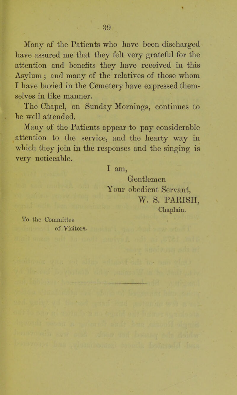 Many of the Patients who have been discharged have assured me that they felt very grateful for the attention and benefits they have received in this Asylum ; and many of the relatives of those whom I have buried in the Cemetery have expressed them- selves in like manner. The Chapel, on Sunday Mornings, continues to be well attended. Many of the Patients appear to pay considerable attention to the service, and the hearty way in which they join in the responses and the singing is very noticeable. I am, Gentlemen Your obedient Servant, W. S. PARISH, Chaplain. To the Committee of Visitors.