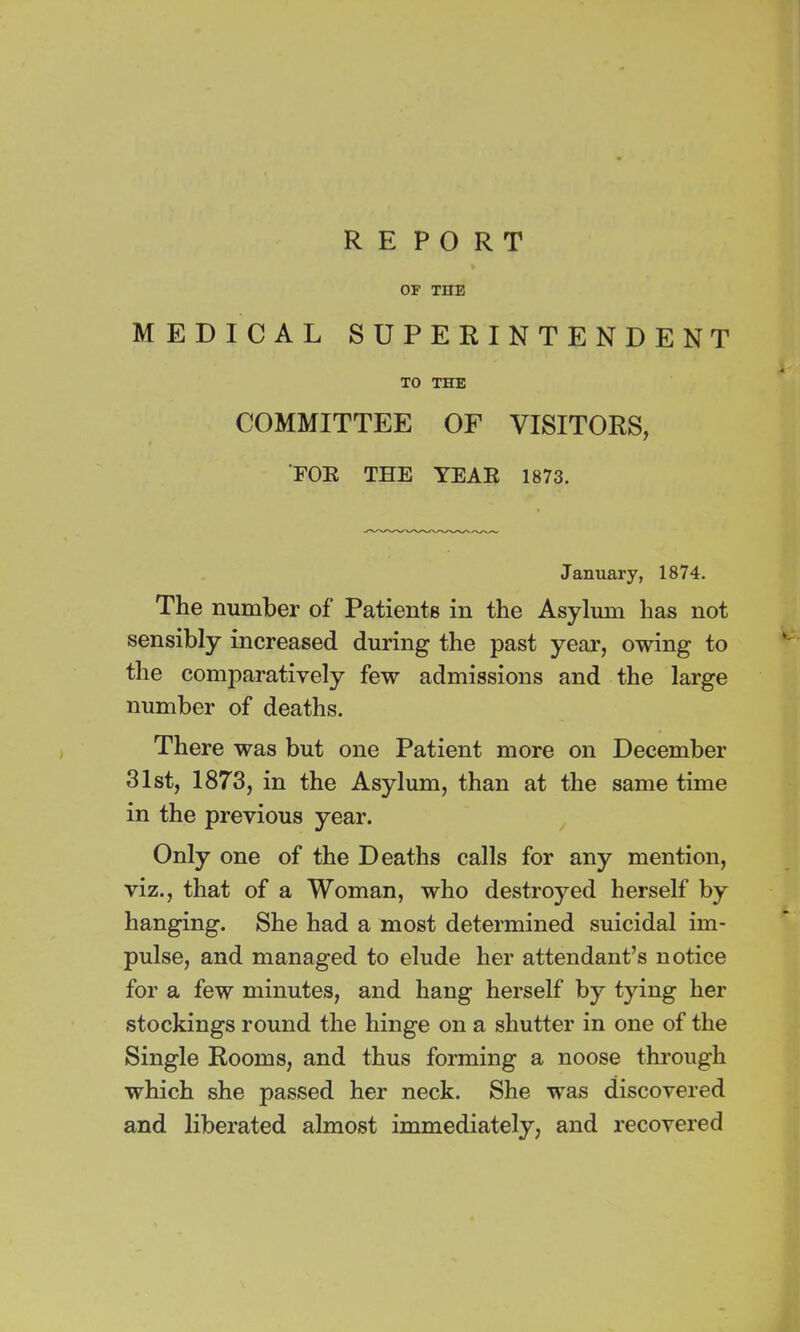 REPORT OF THE MEDICAL SUPERINTENDENT TO THE COMMITTEE OF VISITORS, FOE THE YEAE 1873. January, 1874. The number of Patients in the Asylum has not sensibly increased during the past year, owing to the con^aratively few admissions and the large number of deaths. There was but one Patient more on December 31st, 1873, in the Asylum, than at the same time in the previous year. Only one of the Deaths calls for any mention, viz., that of a Woman, who destroyed herself by hanging. She had a most determined suicidal im- pulse, and managed to elude her attendant’s notice for a few minutes, and hang herself by tying her stockings round the hinge on a shutter in one of the Single Rooms, and thus forming a noose through which she passed her neck. She was discovered and liberated almost immediately, and recovered