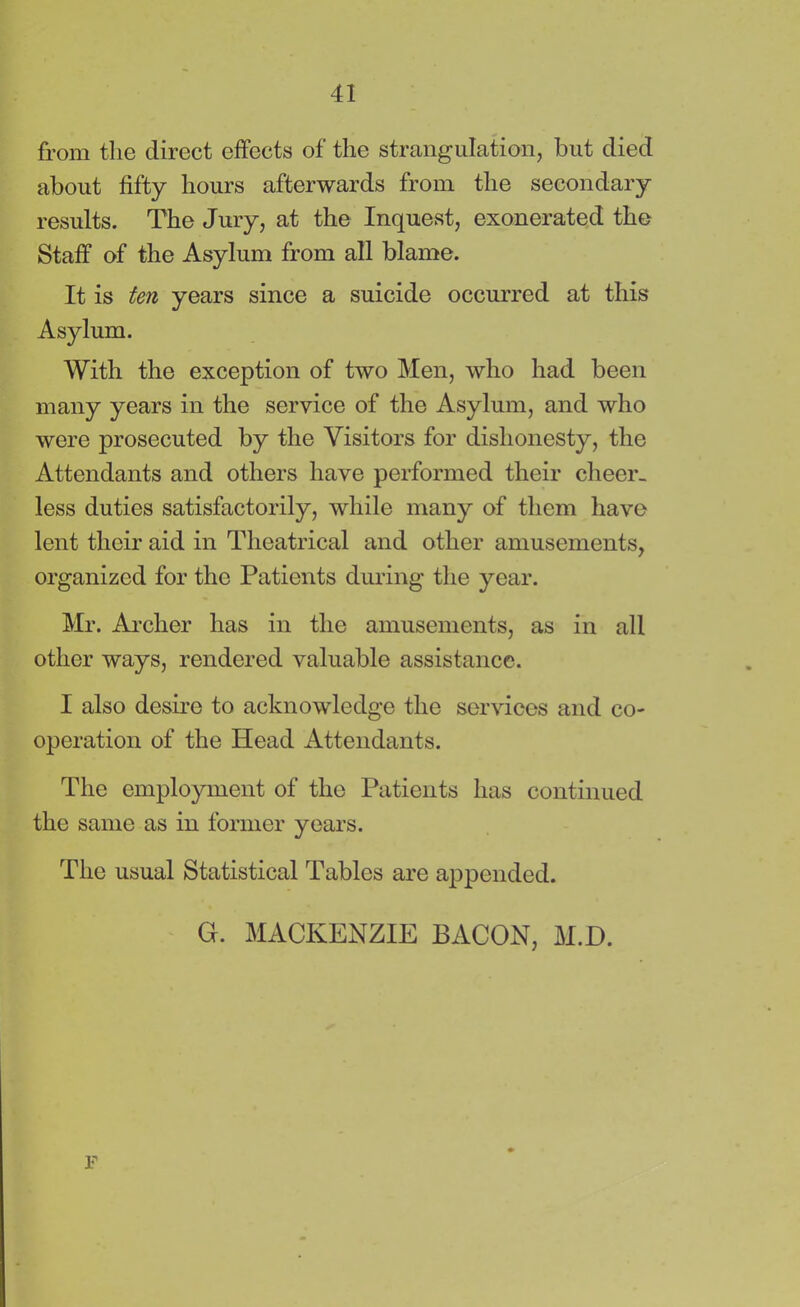 from the direct effects of the strangulation, but died about fifty hours afterwards from the secondary results. The Jury, at the Inquest, exonerated the Staff of the Asylum from all blame. It is ten years since a suicide occurred at this Asylum. With the exception of two Men, who had been many years in the service of the Asylum, and who were prosecuted by the Visitors for dishonesty, the Attendants and others have performed their cheer- less duties satisfactorily, while many of them have lent their aid in Theatrical and other amusements, organized for the Patients during the year. Mr. Archer has in the amusements, as in all other ways, rendered valuable assistance. I also desire to acknowledge the services and co- operation of the Head Attendants. The employment of the Patients has continued the same as in former years. The usual Statistical Tables are appended. G. MACKENZIE BACON, M.D. p