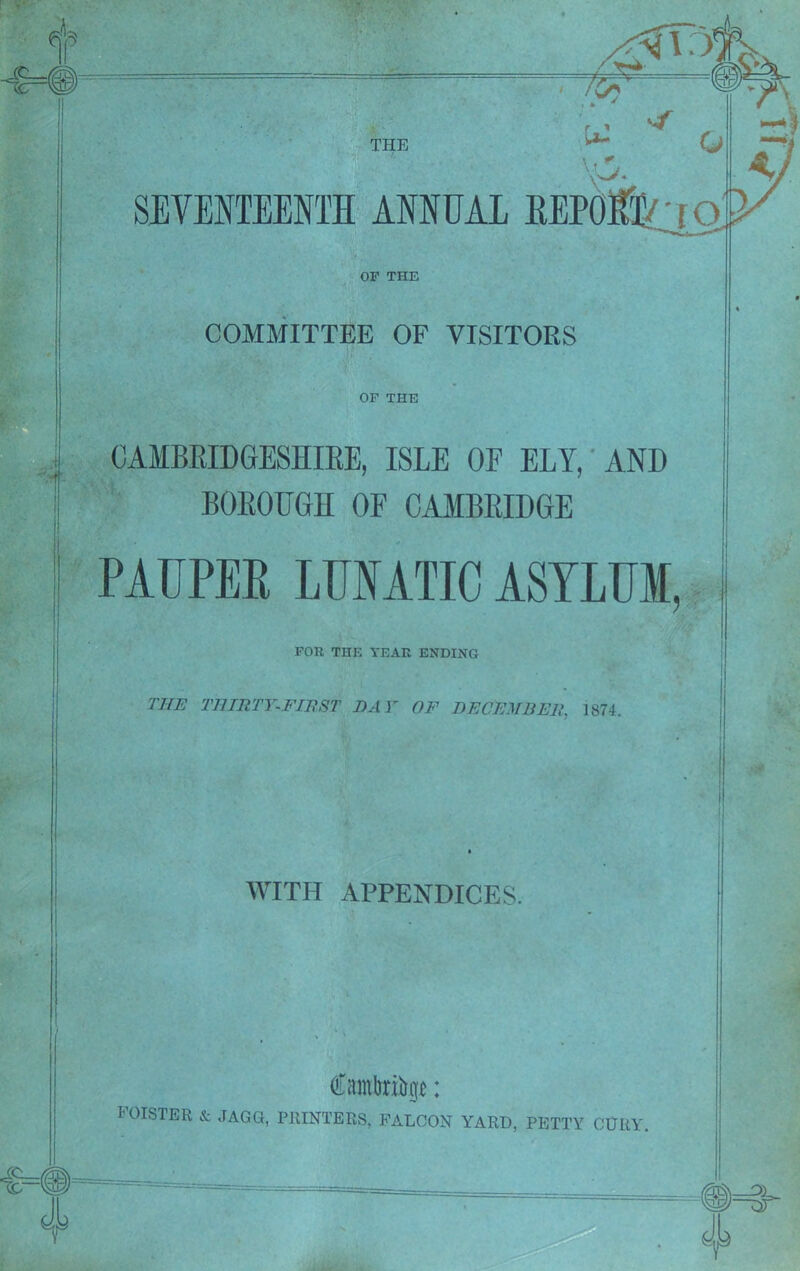 COMMITTEE OF VISITORS OF THE CAMBRIDGESHIRE, ISLE OF ELY, AND BOROUGH OF CAMBRIDGE PAUPER LUNATIC ASYLUM, FOR THE YEAR ENDING THE THIRTY-FIRST DAY OF DECEMBER, 1874. WITH APPENDICES. Cambrige: FOISTER & JAGG, PRINTERS, FALCON YARD, PETTY CURY.