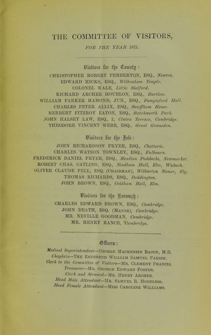 FOR THE YEAR 1875. Visitors for ilje ©omrfg : CHRISTOPHER ROBERT PEMBERTON, ESQ., Newton. EDWARD HICKS, ESQ., Wilbraham Temple. COLONEL WALE, Little Shelford. RICHARD ARCHER HOUBLON, ESQ., Bartlow. WILLIAM PARKER HAMOND, JUN., ESQ., Pampisford Hall. CHARLES PETER ALLIX, ESQ., Swaffham House. HERBERT FITZROY EATON, ESQ., Stetchworth Park. JOHN HALSEY LAW, ESQ., 2, Cintra Terrace, Cambridge. THEODORE VINCENT WEBB, ESQ., Great Gransden. Visitors for % $sle: JOHN RICHARDSON FRYER, ESQ., Chatteris. CHARLES WATSON TOWNLEY, ESQ., Fulbourn. FREDERICK DANIEL FRYER, ESQ., Moulton Paddocks, Newmarket. ROBERT CHAS. CATLING, ESQ., Needham Hall, Elm, Wisbech. OLIVER CLAUDE PELL, ESQ. (Chairman), Wilburton Manor, Ely. THOMAS RICHARDS, ESQ., Doddington. JOHN BROWN, ESQ., Coldham Hall, Elm. Visitors for llje ^orouglj: CHARLES EDWARD BROWN, ESQ., Cambridge. JOHN DEATH, ESQ. (Mayor), Cambridge. MR. NEVILLE GOODMAN, Cambridge. MR. HENRY RANCE, Cambridge. ©Kerrs: Medical Superintendent— George Mackenzie Bacon, M.D. Chaplain The Reverend William Samuel Parish. Clerk to the Committee of Visitors—Mr. Clement Francis. Treasurer—Mr. George Edward Foster. Clerk and Steward—Mr. Henry Archer. Head Male Attendant—Mr. Samuel R. Hoodless. Head Female Attendant—Miss Caroline Williams.