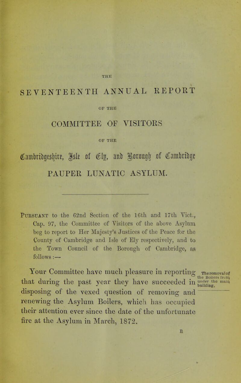 SEVENTEENTH ANN UAL REPORT OP THE COMMITTEE OF VISITORS OP THE toinbribpltm, Isle of &$, unit §onntglj of tombri&p PAUPER LUNATIC ASYLUM. Pursuant to the 62nd Section of the 16th and 17th Viet., Cap. 97, the Committee of Visitors of the above Asylum beg to report to Her Majesty’s Justices of the Peace for the County of Cambridge and Isle of Ely respectively, and to the Town Council of the Borough of Cambridge, as follows Your Committee have much pleasure in reporting that during the past year they have succeeded in disposing of the vexed question of removing and renewing the Asylum Boilers, which has occupied their attention ever since the date of the unfortunate fire at the Asylum in March, 1872. s The removal of the Boilers Iron} under the main building,