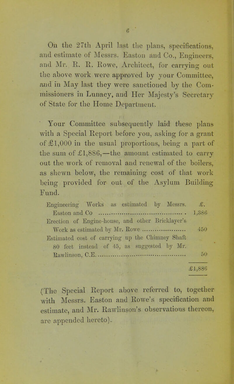 On the 27th April last the plans, specifications, and estimate of Messrs. Easton and Co., Engineers, and Mr. R. R. Rowe, Architect, for carrying out the above work were approved by your Committee, and in May last they were sanctioned by the Com- missioners in Lunacy, and Her Majesty’s Secretary of State for the Home Department. Your Committee subsequently laid these plans with a Special Report before you, asking for a grant of £1,000 in the usual proportions, being a part of the sum of £1,886,—the amount estimated to carry out the work of removal and renewal of the boilers, as shewn below, the remaining cost of that work being provided for out of the Asylum Building Fund. Engineering Works as estimated by Messrs. £. Easton and Co 1,386 Erection of Engine-house, and other Bricklayer’s Work as estimated by Mr. Rowe 450 Estimated cost of carrying up the Chimney Shaft 80 feet instead of 45, as suggested by Mr. Rawlinson, C.E 50 £1,886 (The Special Report above referred to, together with Messrs. Easton and Rowe’s specification and estimate, and Mr. Rawlinson’s observations thereon, are appended hereto).