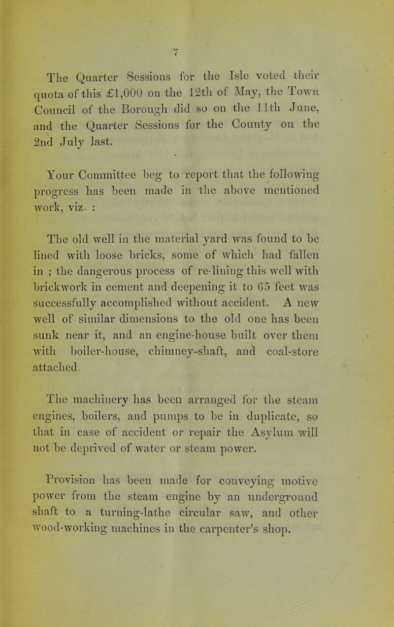 The Quarter Sessions for the Isle voted their quota of this £1,000 on the 12th of May, the Town Council of the Borough did so on the 11th June, and the Quarter Sessions for the County on the 2nd July last. Your Committee beg to report that the following progress has been made in the above mentioned work, viz. : The old well in the material yard was found to be lined with loose bricks, some of which had fallen in ; the dangerous process of re-lining this well with brickwork in cement and deepening it to 65 feet was successfully accomplished without accident. A new well of similar dimensions to the old one has been sunk near it, and an engine-house built over them with boiler-house, chimney-shaft, and coal-store attached. The machinery has been arranged for the steam engines, boilers, and pumps to be in duplicate, so that in case of accident or repair the Asylum will not be deprived of water or steam power. Provision has been made for conveying motive power from the steam engine by an underground shaft to a turning-lathe circular saw, and other wood-working machines in the carpenter’s shop.