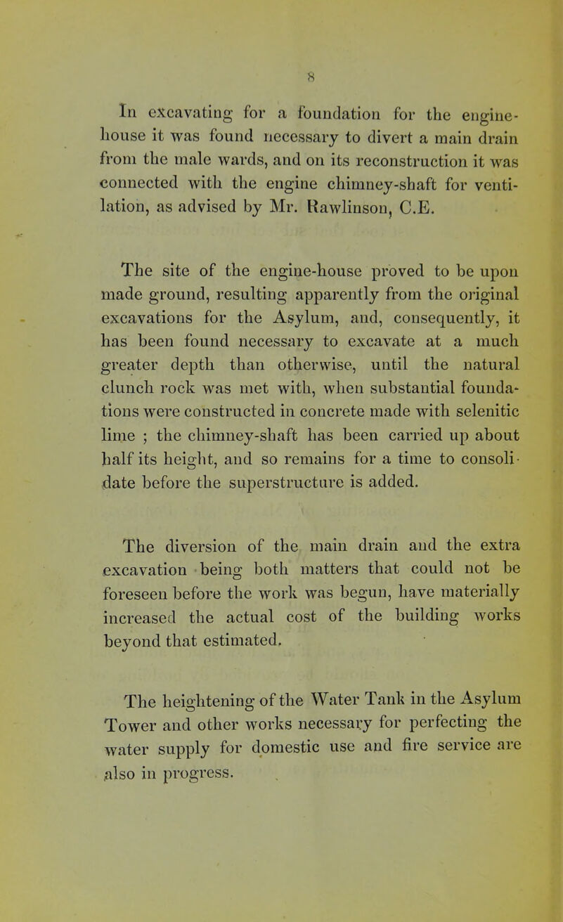H In excavating for a foundation for the engine- house it was found necessary to divert a main drain from the male wards, and on its reconstruction it was connected with the engine chimney-shaft for venti- lation, as advised by Mr. Rawlinson, C.E. The site of the engine-house proved to be upon made ground, resulting apparently from the original excavations for the Asylum, and, consequently, it has been found necessary to excavate at a much greater depth than otherwise, until the natural clunch rock was met with, when substantial founda- tions were constructed in concrete made with selenitic lime ; the chimney-shaft has been carried up about half its height, and so remains for a time to consoli- date before the superstructure is added. The diversion of the main drain and the extra excavation being both matters that could not be foreseen before the work was begun, have materially increased the actual cost of the building works beyond that estimated. The heightening of the Water Tank in the Asylum Tower and other works necessary for perfecting the water supply for domestic use and fire service are also in progress.