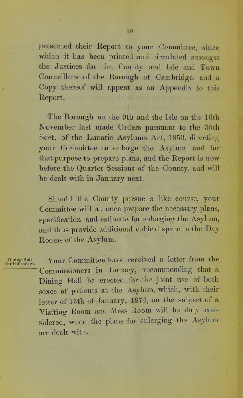 Dining Hall for both sexes. presented their Report to your Committee, since which it has been printed and circulated amongst the Justices for the County and Isle and Town Councillors of the Borough of Cambridge, and a Copy thereof will appear as an Appendix to this Report. The Borough on the 9th and the Isle on the 10th November last made Orders pursuant to the 30th Sect, of the Lunatic Asylums Act, 1853, directing your Committee to enlarge the Asylum, and for that purpose to prepare plans, and the Report is now before the Quarter Sessions of the County, and will be dealt with in January next. Should the County pursue a like course, your Committee will at once prepare the necessary plans, specification and estimate for enlarging the Asylum, and thus provide additional cubical space in the Day Rooms of the Asvlum. tf Your Committee have received a letter from the ' Commissioners in Lunacy, recommending that a Dining Hall be erected for the joint use of both sexes of patients at the Asylum, which, with their letter of 15th of January, 1874, on the subject of a Visiting Room and Mess Room will be duly con- sidered, when the plans for enlarging the Asylum are dealt with.
