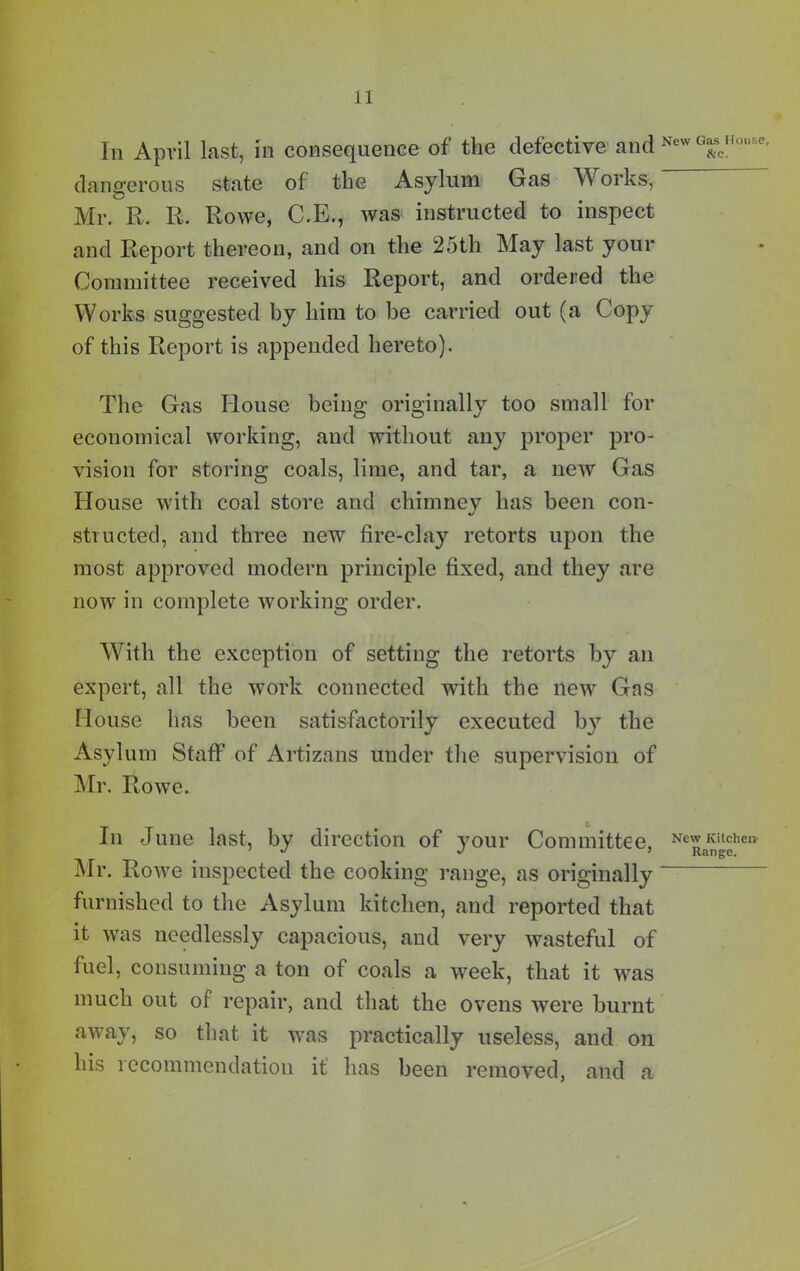 Iii April lust, in consequence of the defective and New G“scH<?nse dangerous state of the Asylum Gas Works, Mr. R. R. Rowe, C.E., was instructed to inspect and Report thereon, and on the 25th May last your Committee received his Report, and ordered the Works suggested by him to be carried out (a Copy of this Report is appended hereto). The Gas House being originally too small for economical working, and without any proper pro- vision for storing coals, lime, and tar, a new Gas House with coal store and chimney has been con- structed, and three new fire-clay retorts upon the most approved modern principle fixed, and they are now in complete working order. With the exception of setting the retorts by an expert, all the work connected with the new Gas House has been satisfactorily executed by the Asylum Staff of Artizans under the supervision of Mr. Rowe. In June last, by direction of your Committee, New Kitchen. ' J J 5 Range. Mr. Rowe inspected the cooking range, as originally furnished to the Asylum kitchen, and reported that it was needlessly capacious, and very wasteful of fuel, consuming a ton of coals a week, that it was much out of repair, and that the ovens were burnt away, so that it was practically useless, and on his recommendation it has been removed, and a