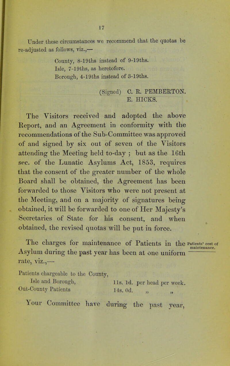 Under these circumstances we recommend that the quotas be re-adjusted as follows, viz.,— County, 8-19ths instead of 9-19ths. Isle, 7-19ths, as heretofore. Borough, 4-19ths instead of 3-19ths. (Signed) C. R. PEMBERTON. E. HICKS. The Visitors received and adopted the above Report, and an Agreement in conformity with the recommendations of the Sub-Committee was approved of and signed by six out of seven of the Visitors attending the Meeting held to-day ; but as the 16tli sec. of the Lunatic Asylums Act, 1853, requires that the consent of the greater number of the whole Board shall be obtained, the Agreement has been forwarded to those Visitors who were not present at the Meeting, and on a majority of signatures being * obtained, it will be forwarded to one of Her Majesty’s Secretaries of State for his consent, and when obtained, the revised quotas will be put in force. The charges for maintenance of Patients in the Patients’ cost of , _ maintenance. Asylum during the past year has been at one uniform rate, viz.,— Patients chargeable to the County, Isle and Borough, 11s. Id. per head per week. Out-County Patients 14s. Od. \ our Committee have during the past year,