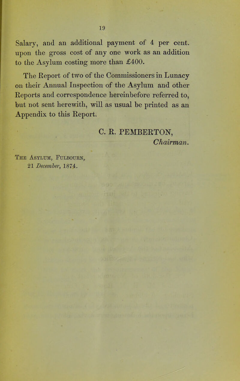 Salary, and an additional payment of 4 per cent, upon the gross cost of any one work as an addition to the Asylum costing more than £400. The .Report of two of the Commissioners in Lunacy on their Annual Inspection of the Asylum and other Reports and correspondence hereinbefore referred to, but not sent herewith, will as usual be printed as an Appendix to this Report. C. R. PEMBERTON, Chairman. The Asylum, Fulbourn, 21 December, 1874.