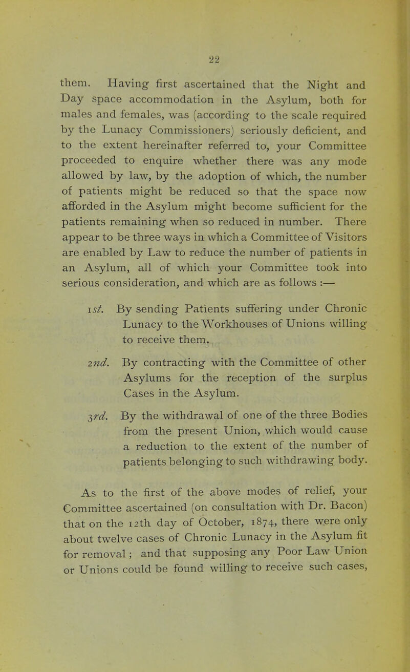 them. Having first ascertained that the Night and Day space accommodation in the Asylum, both for males and females, was (according to the scale required by the Lunacy Commissioners) seriously deficient, and to the extent hereinafter referred to, your Committee proceeded to enquire whether there was any mode allowed by law, by the adoption of which, the number of patients might be reduced so that the space now afforded in the Asylum might become sufficient for the patients remaining when so reduced in number. There appear to be three ways in which a Committee of Visitors are enabled by Law to reduce the number of patients in an Asylum, all of which your Committee took into serious consideration, and which are as follows :— i st. By sending Patients suffering under Chronic Lunacy to the Workhouses of Unions willing to receive them. 2nd. By contracting with the Committee of other Asylums for the reception of the surplus Cases in the Asylum. 3rd. By the withdrawal of one of the three Bodies from the present Union, which would cause a reduction to the extent of the number of patients belonging to such withdrawing body. As to the first of the above modes of relief, your Committee ascertained (on consultation with Dr. Bacon) that on the 12th day of October, 1874, there were only about twelve cases of Chronic Lunacy in the Asylum fit for removal; and that supposing any Poor Law Union or Unions could be found willing to receive such cases,