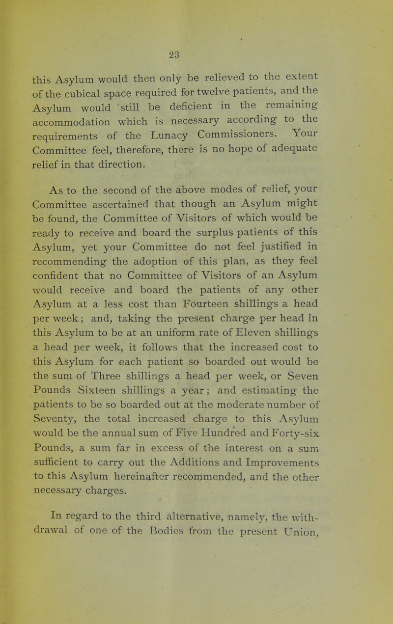this Asylum would then only be relieved to the extent of the cubical space required for twelve patients, and the Asylum would still be deficient in the lemaining accommodation which is necessary according to the requirements of the Lunacy Commissioners. \oui Committee feel, therefore, there is no hope of adequate relief in that direction. As to the second of the above modes of relief, your Committee ascertained that though an Asylum might be found, the Committee of Visitors of which would be ready to receive and board the surplus patients of this Asylum, yet your Committee do not feel justified in recommending the adoption of this plan, as they feel confident that no Committee of Visitors of an Asylum would receive and board the patients of any other Asylum at a less cost than Fourteen shillings a head per week; and, taking the present charge per head in this Asylum to be at an uniform rate of Eleven shillings a head per week, it follows that the increased cost to this Asylum for each patient so boarded out would be the sum of Three shillings a head per week, or Seven Pounds Sixteen shillings a year; and estimating the patients to be so boarded out at the moderate number of Seventy, the total increased charge to this Asylum would be the annual sum of Five Hundred and Forty-six Pounds, a sum far in excess of the interest on a sum sufficient to carry out the Additions and Improvements to this Asylum hereinafter recommended, and the other necessary charges. In regard to the third alternative, namely, the with- drawal of one of the Bodies from the present Union,