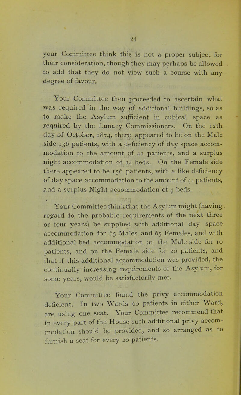your Committee think this is not a proper subject for their consideration, though they may perhaps be allowed to add that they do not view such a course with any degree of favour. Your Committee then proceeded to ascertain what was required in the way of additional buildings, so as to make the Asylum sufficient in cubical space as required by the Lunacy Commissioners. On the 12th day of October, 1874, there appeared to be on the Male side 136 patients, with a deficiency of da.y space accom- modation to the amount of 41 patients, and a surplus night accommodation of 14 beds. On the Female side there appeared to be 156 patients, with a like deficiency of day space accommodation to the amount of 41 patients, .and a surplus Night accommodation of 4 beds. * . . :£ ... Your Committee think that the Asylum might (having regard to the probable requirements of the next three or four years) be supplied with additional day space accommodation for 65 Males and 65 Females, and with additional bed accommodation on the Male side for 10 patients, and on the Female side for 20 patients, and that if this additional accommodation was provided, the continually increasing requirements of the Asylum, for some years, would be satisfactorily met. Your Committee found the privy accommodation deficient. In two Wards 60 patients in either Ward, are using one seat. Your Committee recommend that in every part of the House such additional privy accom- modation should be provided, and so arranged as to furnish a seat for every 20 patients.