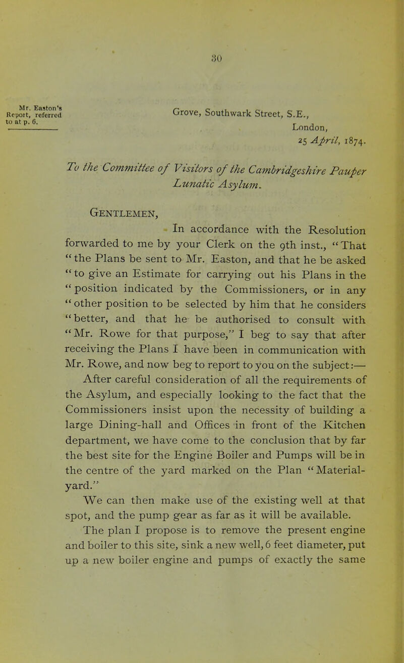 Mr. Easton's Report, referred to at p. 6. To the Committee of Visitors of the Cambridgeshire Pauper Lunatic Asylum. Gentlemen, In accordance with the Resolution forwarded to me by your Clerk on the 9th inst., “ That “ the Plans be sent to Mr. Easton, and that he be asked “ to give an Estimate for carrying out his Plans in the “ position indicated by the Commissioners, or in any “other position to be selected by him that he considers “better, and that he be authorised to consult with “Mr. Rowe for that purpose,” I beg to say that after receiving the Plans I have been in communication with Mr. Rowe, and now beg to report to you on the subject:— After careful consideration of all the requirements of the Asylum, and especially looking to the fact that the Commissioners insist upon the necessity of building a large Dining-hall and Offices in front of the Kitchen department, we have come to the conclusion that by far the best site for the Engine Boiler and Pumps will be in the centre of the yard marked on the Plan “ Material- yard.” We can then make use of the existing well at that spot, and the pump gear as far as it will be available. The plan I propose is to remove the present engine and boiler to this site, sink a new well, 6 feet diameter, put up a new boiler engine and pumps of exactly the same Grove, Southwark Street, S.E., London, 25 April, 1874.