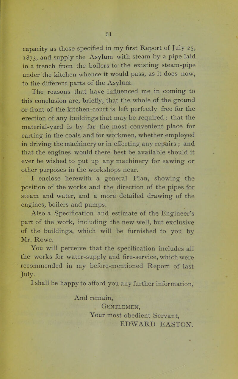 capacity as those specified in my first Report of July 25, 1873, and supply the Asylum with steam by a pipe laid in a trench from the boilers to the existing steam-pipe under the kitchen whence it would pass, as it does now, to the different parts of the Asylum. The reasons that have influenced me in coming to this conclusion are, briefly, that the whole of the ground or front of the kitchen-court is left perfectly free for the erection of any buildings that may be required ; that the material-yard is by far the most convenient place for carting in the coals and for workmen, whether employed in driving the machinery or in effecting any rep'airs ; and that the engines would there best be available should it ever be wished to put up any machinery for sawing or other purposes in the workshops near. I enclose herewith a general Plan, showing the position of the works and the direction of the pipes for steam and water, and a more detailed drawing of the engines, boilers and pumps. Also a Specification and estimate of the Engineer's part of the work, including the new well, but exclusive of the buildings, which will be furnished to you by Mr. Rowe. You will perceive that the specification includes all the works for water-supply and fire-service, which were recommended in my before-mentioned Report of last July. I shall be happy to afford you any further information, And remain, Gentlemen, Your most obedient Servant, EDWARD EASTON.