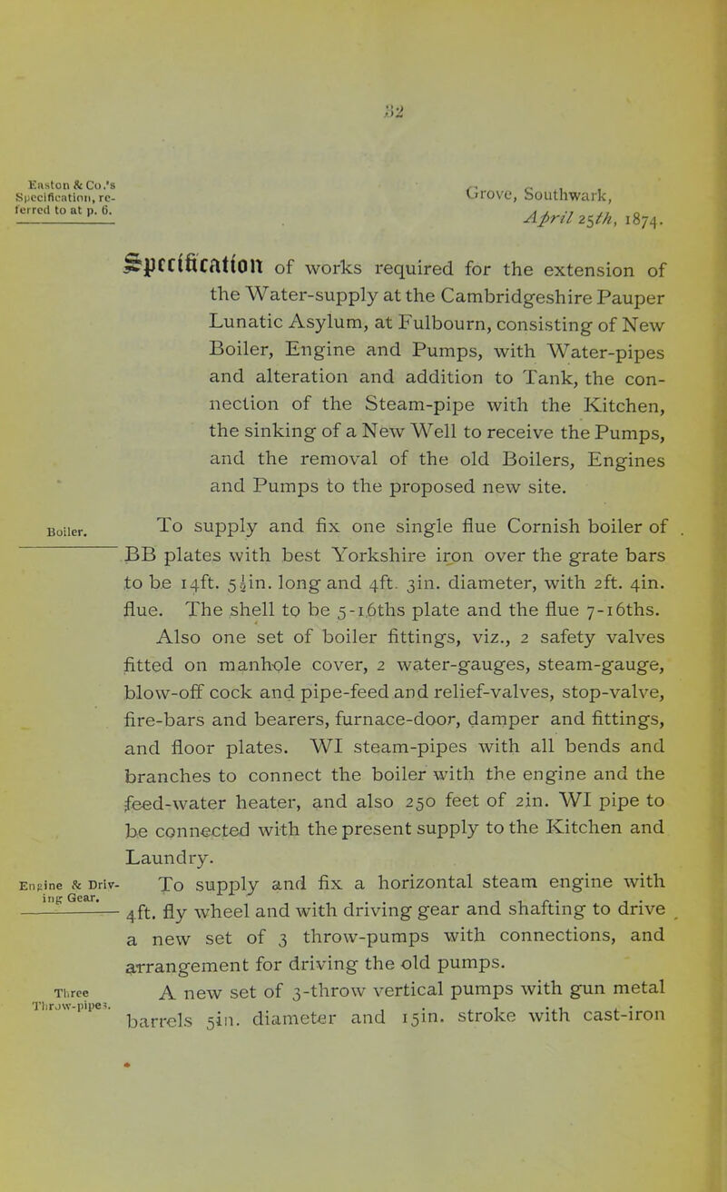 Easton & Co.'s Specification, re- ferred to at p. 6. Boiler. Engine & Driv- ing Gear. Three Tlirow-pipes. Grove, Southwark, April 2$th, 1874. Specification of works required for the extension of the Water-supply at the Cambridgeshire Pauper Lunatic Asylum, at Pulbourn, consisting of New Boiler, Engine and Pumps, with Water-pipes and alteration and addition to Tank, the con- nection of the Steam-pipe with the Kitchen, the sinking of a New Well to receive the Pumps, and the removal of the old Boilers, Engines and Pumps to the proposed new site. To supply and fix one single flue Cornish boiler of BB plates with best Yorkshire iron over the grate bars to be 14ft. 5gin. long and 4ft. 3m. diameter, with 2ft. 4m. flue. The shell to be 5-i.6ths plate and the flue 7~i6ths. Also one set of boiler fittings, viz., 2 safety valves fitted on manhole cover, 2 water-gauges, steam-gauge, blow-off cock and pipe-feed and relief-valves, stop-valve, fire-bars and bearers, furnace-door, damper and fittings, and floor plates. WI steam-pipes with all bends and branches to connect the boiler with the engine and the feed-water heater, and also 250 feet of 2in. WI pipe to be connected with the present supply to the Kitchen and Laundry. To supply and fix a horizontal steam engine with 4ft. fly wheel and with driving gear and shafting to drive a new set of 3 throw-pumps with connections, and arrangement for driving the old pumps. A new set of 3-throw vertical pumps with gun metal barrels sin. diameter and 15m. stroke with cast-iron