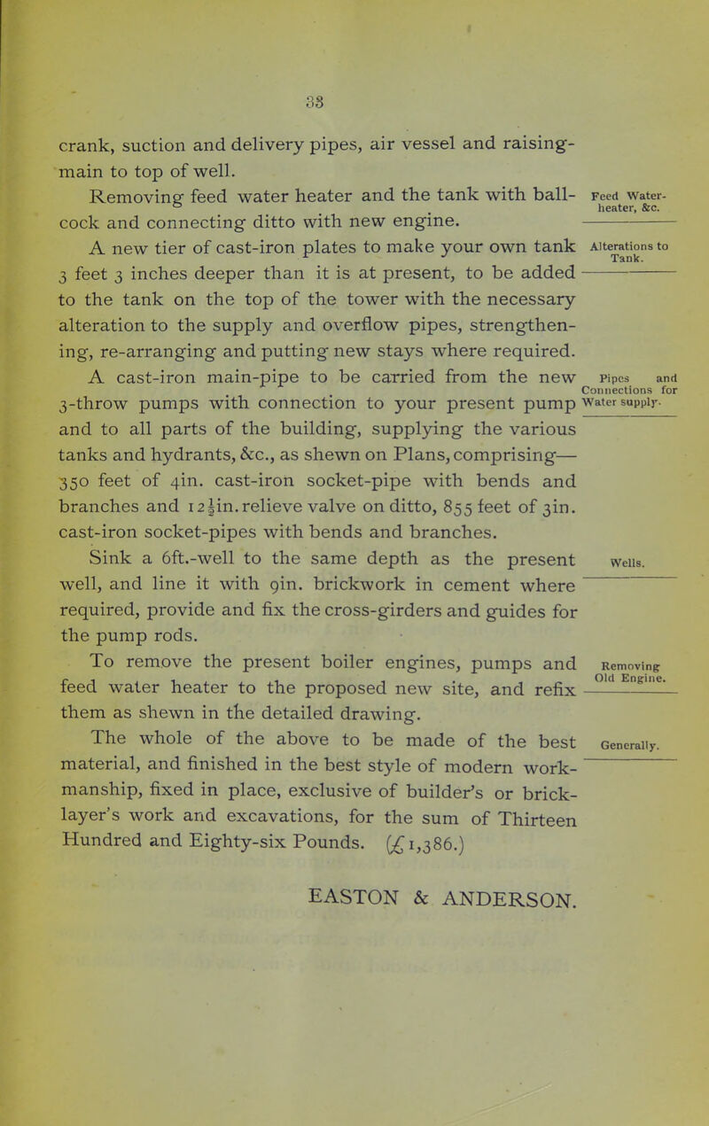 crank, suction and delivery pipes, air vessel and raising- main to top of well. Removing- feed water heater and the tank with ball- Feed water- ° _ # heater, &c. cock and connecting ditto with new engine. A new tier of cast-iron plates to make your own tank Alterations to 3 feet 3 inches deeper than it is at present, to be added -—— to the tank on the top of the tower with the necessary alteration to the supply and overflow pipes, strengthen- ing, re-arranging and putting- new stays where required. A cast-iron main-pipe to be carried from the new pipes and Connections for 3-throw pumps with connection to your present pump water supply, and to all parts of the building, supplying the various tanks and hydrants, See., as shewn on Plans, comprising— 350 feet of 4m. cast-iron socket-pipe with bends and branches and 12 |in. relieve valve on ditto, 855 feet of 3m. cast-iron socket-pipes with bends and branches. Sink a 6ft.-well to the same depth as the present weiis. well, and line it with gin. brickwork in cement where required, provide and fix the cross-girders and guides for the pump rods. To remove the present boiler engines, pumps and Removing feed water heater to the proposed new site, and refix —‘d Engllie‘ them as shewn in the detailed drawing. The whole of the above to be made of the best Generally, material, and finished in the best style of modern work- “ manship, fixed in place, exclusive of builder’s or brick- layer s work and excavations, for the sum of Thirteen Hundred and Eighty-six Pounds. (£1,386.) EASTON & ANDERSON.