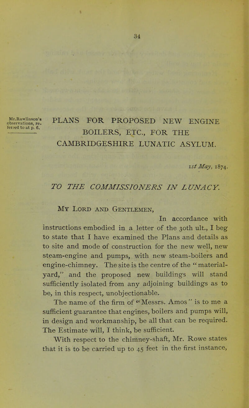 u Mr.Rawlinson's observations, re. ferred to at p. 6. PLANS FOR PROPOSED NEW ENGINE BOILERS, ETC., FOR THE CAMBRIDGESHIRE LUNATIC ASYLUM. i st May, 1874. TO THE COMMISSIONERS IN LUNACY. My Lord and Gentlemen, In accordance with instructions embodied in a letter of the 30th ult., I beg to state that I have examined the Plans and details as to site and mode of construction for the new well, new steam-engine and pumps, with new steam-boilers and engine-chimney. The site is the centre of the “ material- yard,” and the proposed new buildings will stand sufficiently isolated from any adjoining buildings as to be, in this respect, unobjectionable. The name of the firm of “Messrs. Amos ” is to me a sufficient guarantee that engines, boilers and pumps will, in design and workmanship, be all that can be required. The Estimate will, I think, be sufficient. With respect to the chimney-shaft, Mr. Rowe states that it is to be carried up to 45 feet in the first instance,