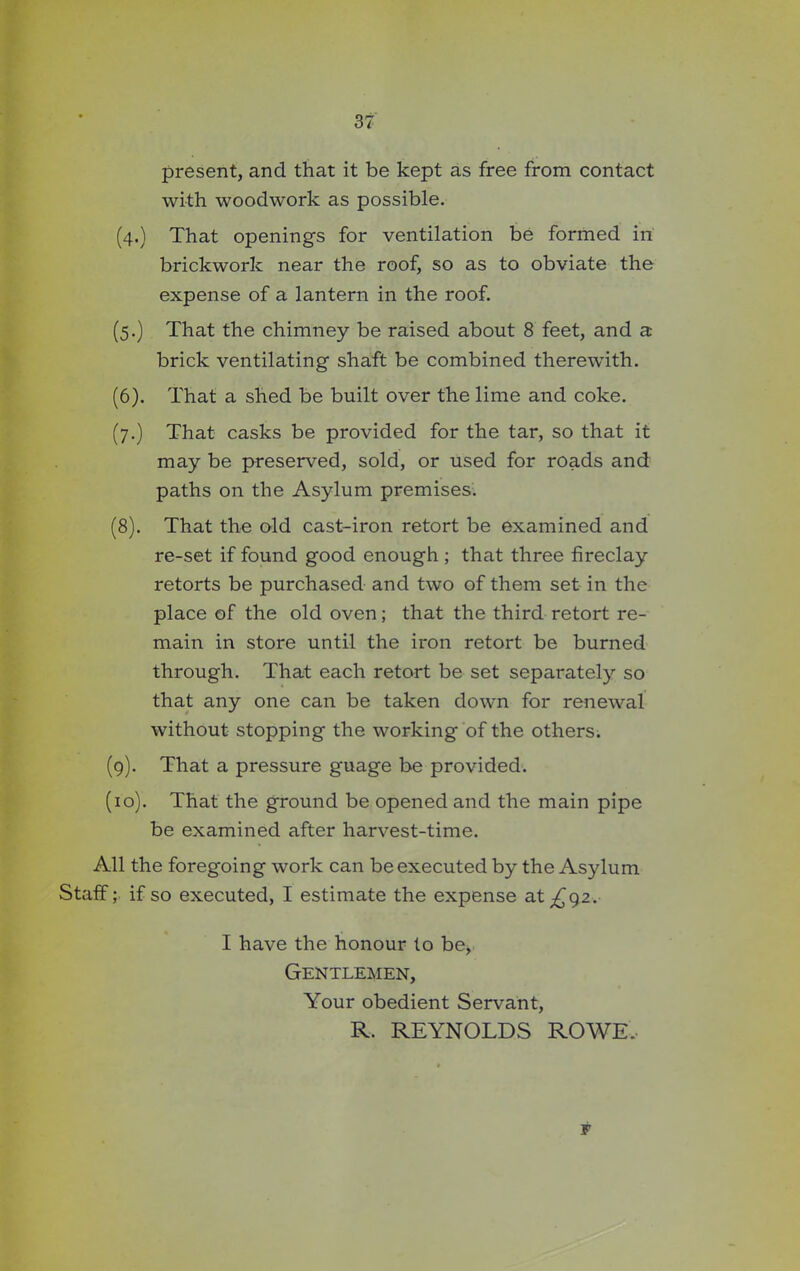 present, and that it be kept as free from contact with woodwork as possible. (4.) That openings for ventilation be formed in brickwork near the roof, so as to obviate the expense of a lantern in the roof. (5.) That the chimney be raised about 8 feet, and a brick ventilating shaft be combined therewith. (6). That a shed be built over the lime and coke. (7.) That casks be provided for the tar, so that it may be preserved, sold, or used for roads and paths on the Asylum premises. (8) . That the old cast-iron retort be examined and re-set if found good enough ; that three fireclay retorts be purchased and two of them set in the place of the old oven; that the third retort re- main in store until the iron retort be burned through. That each retort be set separately so that any one can be taken down for renewal without stopping the working of the others. (9) . That a pressure guage be provided. (10) . That the ground be opened and the main pipe be examined after harvest-time. All the foregoing work can be executed by the Asylum Staff; if so executed, I estimate the expense at ^92. I have the honour to be, Gentlemen, Your obedient Servant, R. REYNOLDS ROWE, F