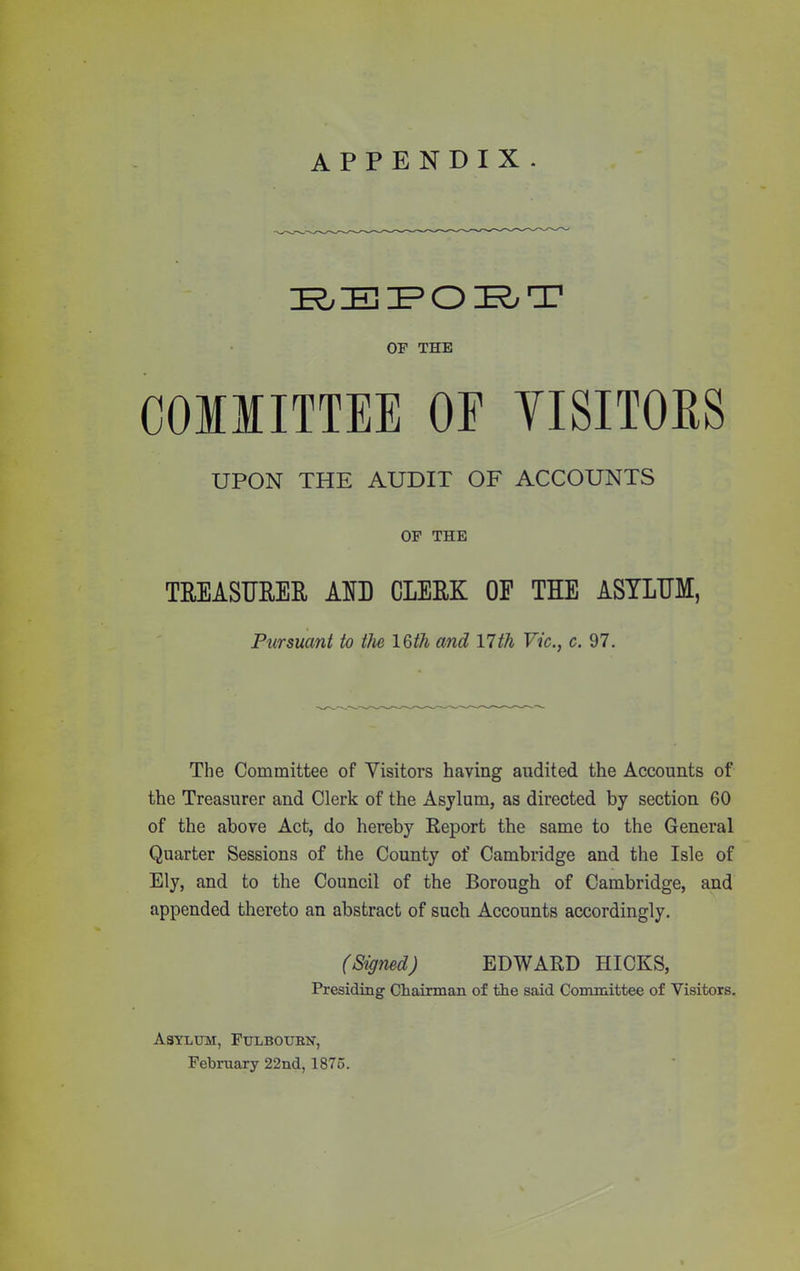 appendix. IRIEIPOIRT OF THE COMMITTEE OE VISITORS UPON THE AUDIT OF ACCOUNTS OF THE TREASURER AO CLERK OF THE ASYLUM, Pursuant to the 16/A and 11th Vic., c. 97. The Committee of Visitors having audited the Accounts of the Treasurer and Clerk of the Asylum, as directed by section 60 of the above Act, do hereby Report the same to the General Quarter Sessions of the County of Cambridge and the Isle of Ely, and to the Council of the Borough of Cambridge, and appended thereto an abstract of such Accounts accordingly. (Signed) EDWARD HICKS, Presiding Chairman of the said Committee of Visitors. Asylum, Fulboubn, February 22nd, 1875.