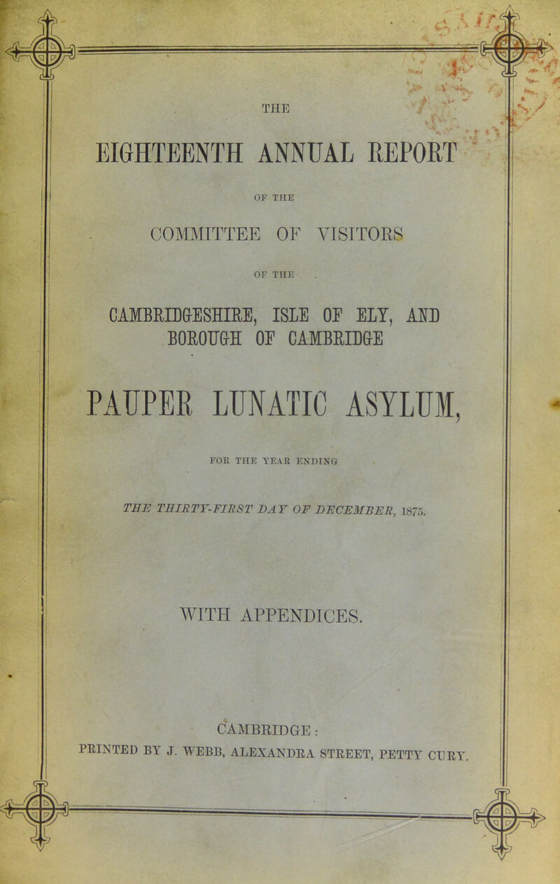>' V . “r‘ EIGHTEENTH ANNUAL REPORT OF THE COMMITTEE OF VISITORS OF THE CAMBRIDGESHIRE, ISLE OE ELY, AND BOROUGH OE CAMBRIDGE PAUPER. LUNATIC ASYLUM, FOE THE YEAR ENDING THE THIRTY-FIRST DAY OF DECEMBER, 1875. MATH APPENDICES. CAMBRIDGE : PRINTED BA J. WEBB, ALEXANDRA STREET, PETTA CURA