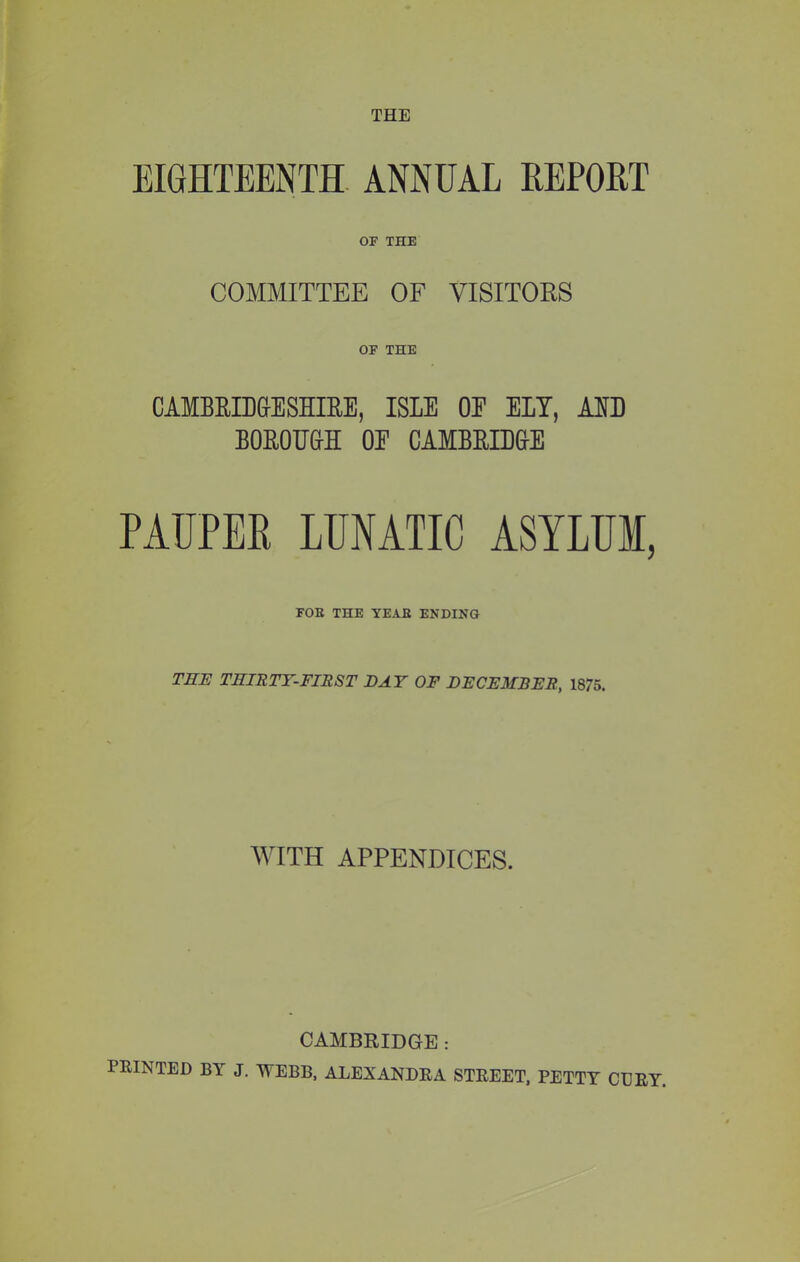 EIGHTEENTH ANNUAL REPORT OF THE COMMITTEE OF VISITORS OF THE CAMBRIDGESHIRE, ISLE OE ELY, AID BOROHGH OE CAMBRIDGE PAUPER LUNATIC ASYLUM, FOE THE YEAE ENDING TEE THIRTY-FIRST DAY OF DECEMBER, 1875. WITH APPENDICES. CAMBRIDGE : PRINTED Blr J. WEBB, ALEXANDRA STREET, PETTY CURY.