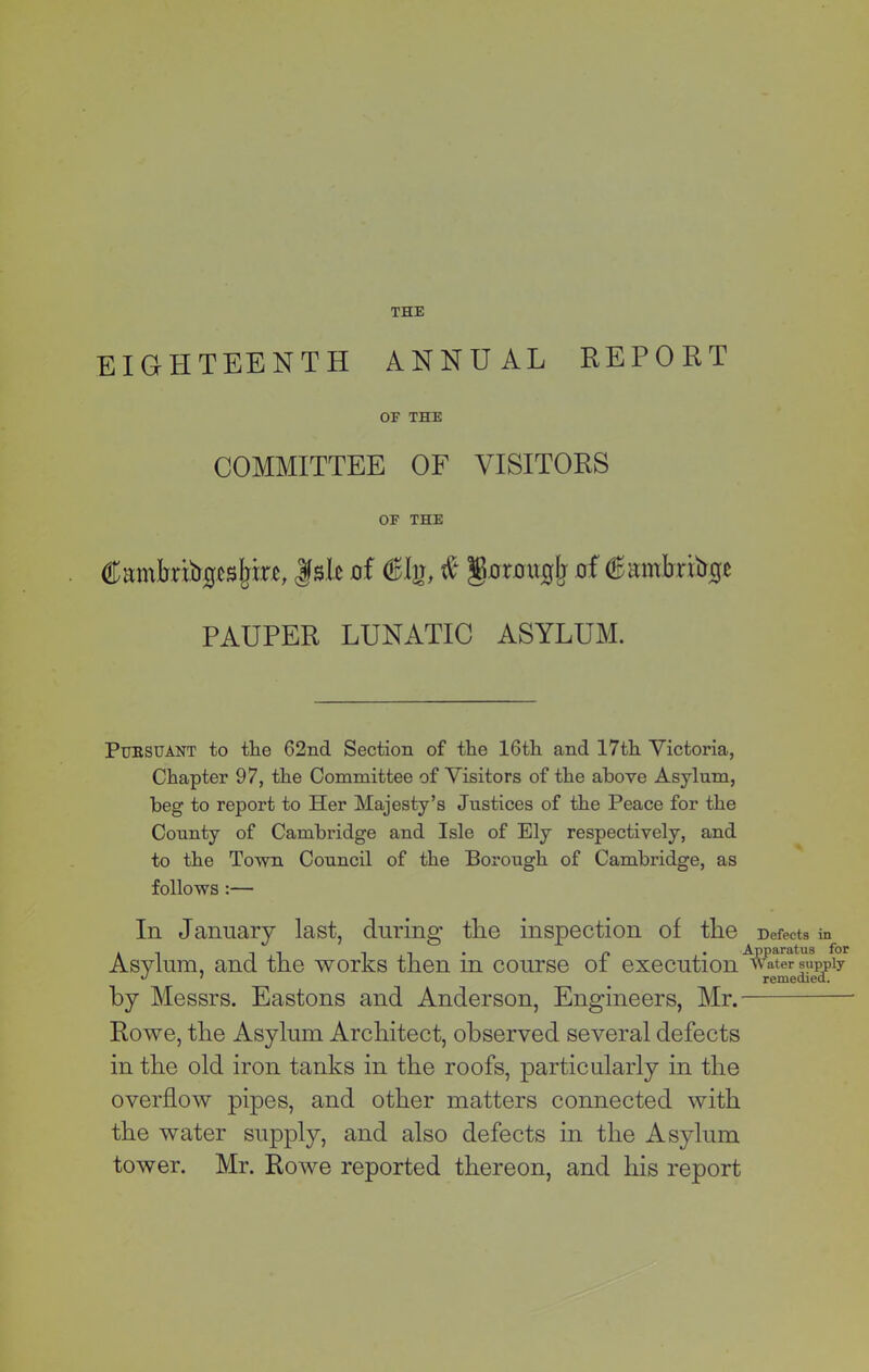 EIGHTEENTH ANNUAL REPORT OF THE COMMITTEE OF VISITORS OF THE Cmnbribgcsjnrc, f sic of <*%, & gorouglj of (Sambr&gt PAUPER LUNATIC ASYLUM. Pubsuant to the 62nd Section of the 16th and 17th Victoria, Chapter 97, the Committee of Visitors of the above Asylum, beg to report to Her Majesty’s Justices of the Peace for the County of Cambi'idge and Isle of Ely respectively, and to the Town Council of the Borough of Cambridge, as follows :— In January last, during tlie inspection of tlie Defects in Asylum, and tlie works then in course of execution by Messrs. Eastons and Anderson, Engineers, Mr.— Rowe, tlie Asylum Architect, observed several defects in the old iron tanks in the roofs, particularly in the overflow pipes, and other matters connected with the water supply, and also defects in the Asylum tower. Mr. Rowe reported thereon, and his report