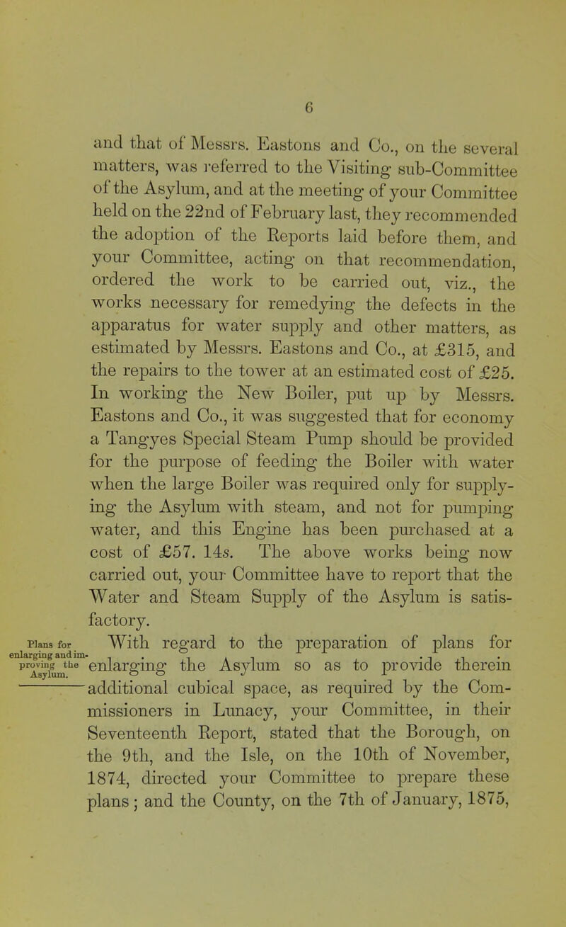 Plans for enlarging andi: proving the Asylum. and that ol Messrs, Eastons and Co., on tlie several matters, was referred to tlie Visiting’ Sub-Committee ol the Asylum, and at tlie meeting of your Committee held on the 22nd of February last, they recommended the adoption of the Reports laid before them, and your Committee, acting on that recommendation, ordered the work to be carried out, viz., the works necessary for remedying the defects in the apparatus for water supply and other matters, as estimated by Messrs. Eastons and Co., at £315, and the repairs to the tower at an estimated cost of £25. In working the New Boiler, put up by Messrs. Eastons and Co., it was suggested that for economy a Tangyes Special Steam Pump should be provided for the purpose of feeding the Boiler with water when the large Boiler was required only for supply- ing the Asylum with steam, and not for pumping water, and this Engine has been purchased at a cost of £57. 14s. The above works being now carried out, your Committee have to report that the Water and Steam Supply of the Asylum is satis- factory. With regard to the preparation of plans for enlarging the Asylum so as to provide therein additional cubical space, as required by the Com- missioners in Lunacy, your Committee, in their Seventeenth Report, stated that the Borough, on the 9th, and the Isle, on the 10th of November, 1874, directed your Committee to prepare these plans ; and the County, on the 7th of January, 1875,