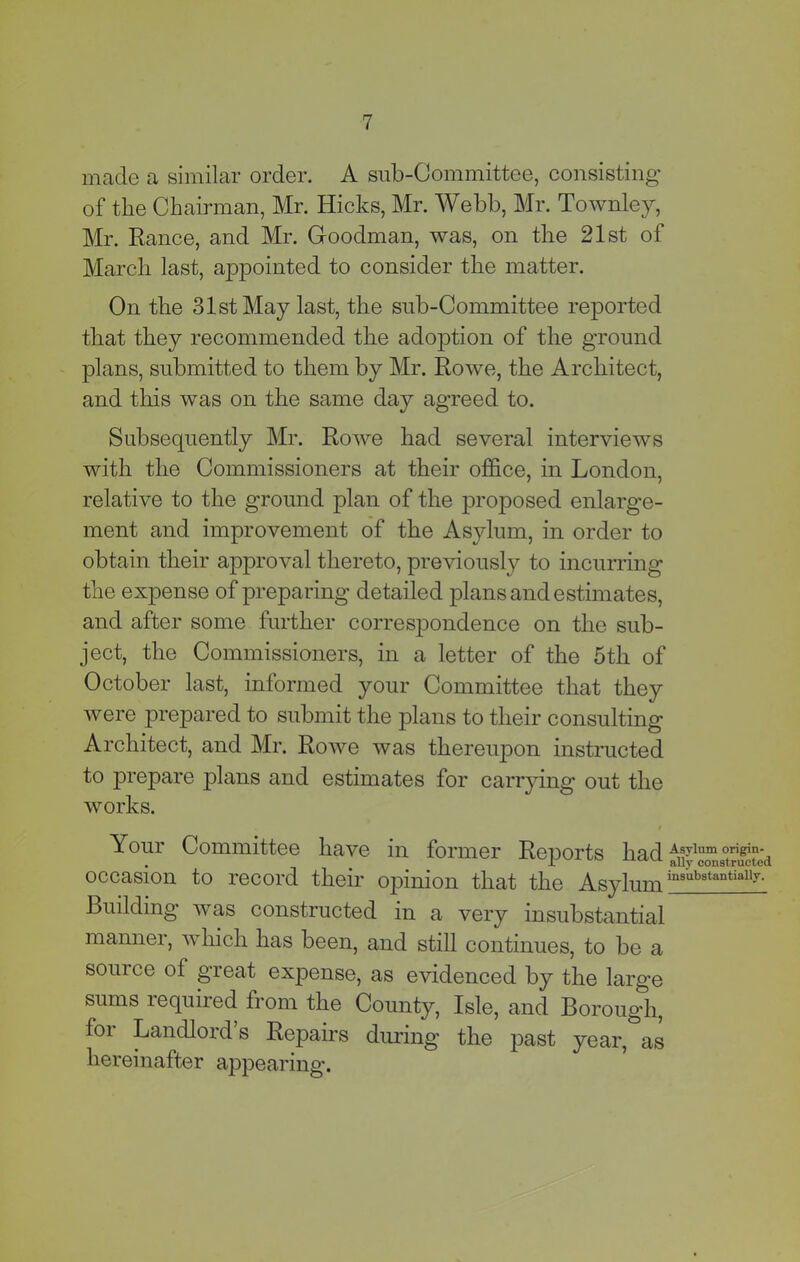 made a similar order. A sub-Committee, consisting of the Chairman, Mr. Hicks, Mr. Webb, Mr. Townley, Mr. Ranee, and Mr. Goodman, was, on the 21st of March last, appointed to consider the matter. On the 31st May last, the sub-Committee reported that they recommended the adoption of the ground plans, submitted to them by Mr. Rowe, the Architect, and this was on the same day agreed to. Subsequently Mr. Rowe had several interviews with the Commissioners at their office, in London, relative to the ground plan of the proposed enlarge- ment and improvement of the Asylum, in order to obtain their approval thereto, previously to incurring the expense of preparing detailed plans and estimates, and after some further correspondence on the sub- ject, the Commissioners, in a letter of the 5th of October last, informed your Committee that they were prepared to submit the plans to their consulting Architect, and Mr. Rowe was thereupon instructed to prepare plans and estimates for carrying out the works. Your Committee have in former Reports had ^yl“g°tJ^°e'd occasion to record their opinion that the Asylum Building was constructed in a very insubstantial manner, which has been, and still continues, to be a source of great expense, as evidenced by the large sums required from the County, Isle, and Borough, foi Landlord s Repairs during the past year, as hereinafter appearing.