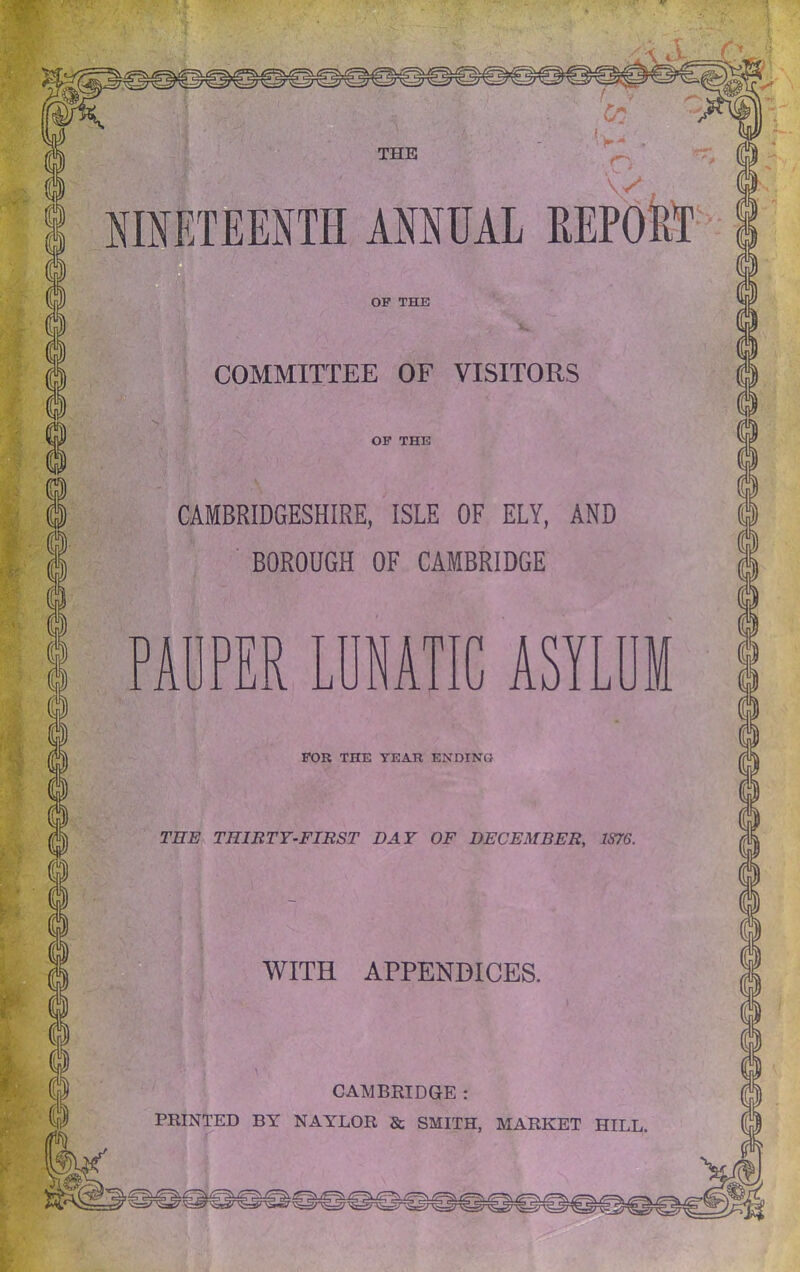 COMMITTEE OF VISITORS CAMBRIDGESHIRE, ISLE OF ELY, AND ■ BOROUGH OF CAMBRIDGE PAUPER LUNATIC ASYLUM FOR THE YEAR ENDING TEE^ THIRTY-FIRST DAY OF DECEMBER, 1S76. WITH APPENDICES. CAMBRIDGE : PRINTED BY NAYLOR & SMITH, MARKET HILL.