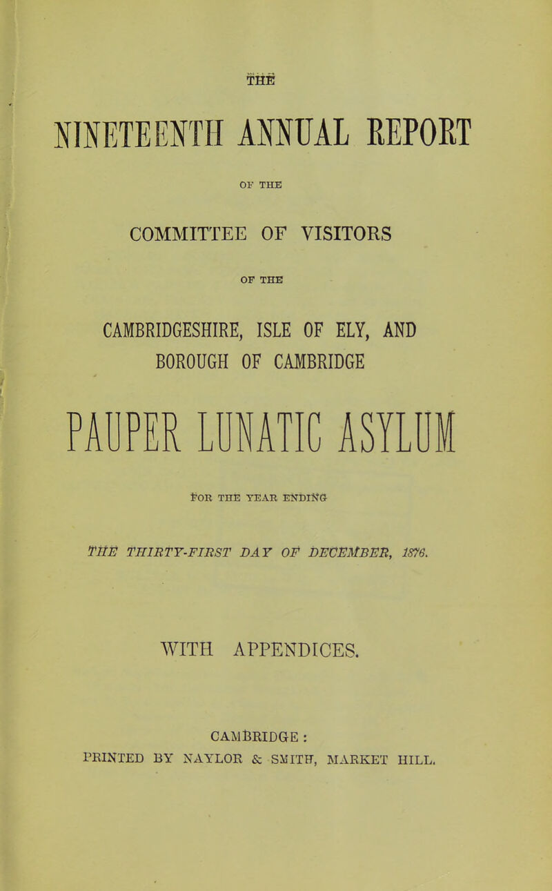 raETEENTH ANNUAL REPORT OF THE COMMITTEE OF VISITORS OF THE CAMBRIDGESHIRE, ISLE OF ELY, AND BOROUGH OF CAMBRIDGE AUPER LUNATIC ASY Eob the teak ending THE TniRTY-FIEST DAY OF DECEMBER, 1876. WITH APPENDICES. CAMlBIlIDGE : PRINTED BY NAYLOR & SMITH, MARKET HILL.