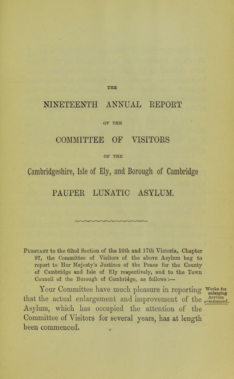 NINETEENTH ANNUAL REPORT OF THE COMMITTEE OF VISITORS OF THE Cambridgeshire, Isle of Ely, and Borough of Cambridge PAUPER LUNATIC ASYLUM. Pursuant to the 62nd Section of the 16th and 17th Victoria, Chapter 97, the Committee of Visitors of the above Asylum beg to report to Her Majesty’s Justices of the Peace for the County of Cambridge and Isle of Ely respectively, and to the Town Council of the Borough of Cambridge, as follows:— Your Committee have much pleasure in reporting that the actual enlargement and improvement of the Asylum, which has occupied the attention of the Committee of Visitors for several years, has at length been commenced. Works for enlarging Asylum commenced.